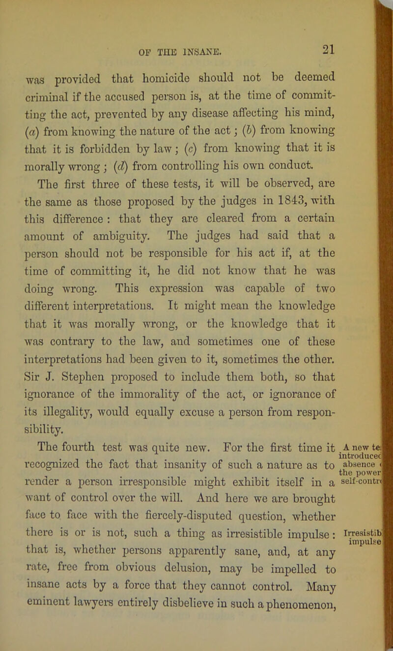 was provided that homicide should not be deemed criminal if the accused person is, at the time of commit- ting the act, prevented by any disease affecting his mind, (a) from knowing the nature of the act; (b) from knowing that it is forbidden by law; (c) from knowing that it is morally wrong ; (cl) from controlling his own conduct. The first three of these tests, it will be observed, are the same as those proposed by the judges iu 1843, with this difference : that they are cleared from a certain amount of ambiguity. The judges had said that a person should not be responsible for his act if, at the time of committing it, he did not know that he was doing wrong. This expression was capable of two different interpretations. It might mean the knowledge that it was morally wrong, or the knowledge that it was contrary to the law, and sometimes one of these interpretations had been given to it, sometimes the othei\ Sir J. Stephen proposed to include them both, so that ignorance of the immorality of the act, or ignorance of its illegality, would equally excuse a person from respon- sibility. The fourth test was quite new. For the first time it recognized the fact that insanity of such a nature as to render a person irresponsible might exhibit itself in a want of control over the will. And here we are brought face to face with the fiercely-disputed question, whether there is or is not, such a thing as irresistible impulse: that is, whether persons apparently sane, and, at any rate, free from obvious delusion, may be impelled to insane acts by a force that they canuot control. Many eminent lawyers entirely disbelieve in such a phenomenon, A new introduce absence the powei self-conti Irresistib impulse