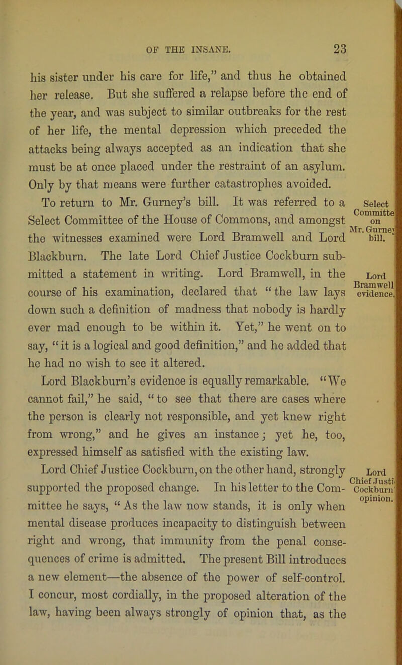 his sister under bis care for life,” and thus he obtained her release. But she suffered a relapse before the end of the year, and was subject to similar outbreaks for the rest of her life, the mental depression which preceded the attacks being always accepted as an indication that she must be at once placed under the restraint of an asylum. Only by that means were further catastrophes avoided. To return to Mr. Gurney’s bill. It was referred to a Select Committee of the House of Commons, and amongst the witnesses examined were Lord Bramwell and Lord Blackburn. The late Lord Chief Justice Cockburn sub- mitted a statement in writing. Lord Bramwell, in the course of his examination, declared that “ the law lays down such a definition of madness that nobody is hardly ever mad enough to be within it. Yet,” he went on to say, “ it is a logical and good definition,” and he added that he had no wish to see it altered. Lord Blackburn’s evidence is equally remarkable. “We cannot fail,” he said, “ to see that there are cases where the person is clearly not responsible, and yet knew right from wrong,” and he gives an instance; yet he, too, expressed himself as satisfied with the existing law. Lord Chief Justice Cockburn, on the other hand, strongly supported the proposed change. In his letter to the Com- mittee he says, “ As the law now stands, it is only when mental disease produces incapacity to distinguish between right and wrong, that immunity from the penal conse- quences of crime is admitted. The present Bill introduces a new element—the absence of the power of self-control. I concur, most cordially, in the proposed alteration of the law', having been always strongly of opinion that, as the Select Committe on Mr. Gurnei bill. Lord Bramwell evidence, Lord Chief .Tusti Cockburn opinion.