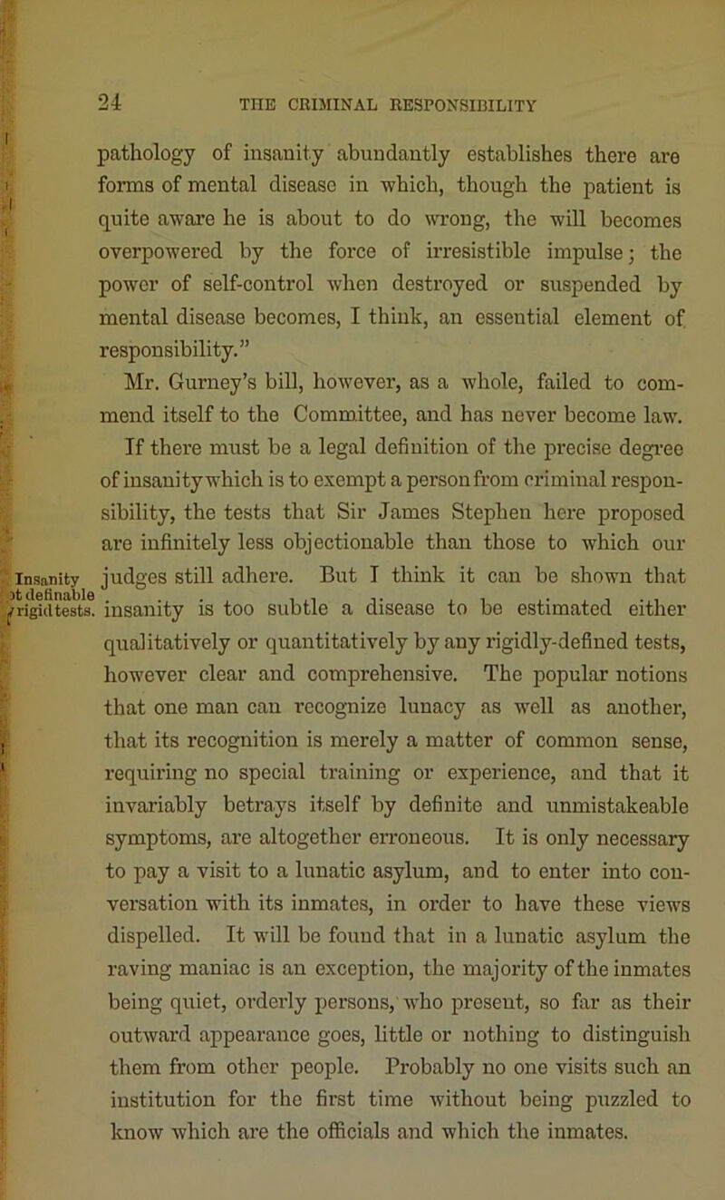 pathology of insanity abundantly establishes there are forms of mental disease in -which, though the patient is quite aware he is about to do wrong, the will becomes overpowered by the force of irresistible impulse; the power of self-control when destroyed or suspended by mental disease becomes, I think, an essential clement of responsibility.” Mr. Gurney’s bill, however, as a whole, failed to com- mend itself to the Committee, and has never become law. If there must be a legal definition of the precise degree of insanity which is to exempt a person from criminal respon- sibility, the tests that Sir James Stephen here proposed are infinitely less objectionable than those to which our insanity judges still adhere. But I think it can be shown that 7 rigid tests, insanity is too subtle a disease to be estimated either qualitatively or quantitatively by any rigidly-defined tests, however clear and comprehensive. The popular notions that one man can recognize lunacy as well as another, that its recognition is merely a matter of common sense, requiring no special training or experience, and that it invariably betrays itself by definite and unmistakeable symptoms, are altogether erroneous. It is only necessary to pay a visit to a lunatic asylum, and to enter into con- versation with its inmates, in order to have these views dispelled. It will be found that in a lunatic asylum the raving maniac is an exception, the majority of the inmates being quiet, orderly persons, who present, so far as their outward appearance goes, little or nothing to distinguish them from other people. Probably no one visits such an institution for the first time without being puzzled to know which are the officials and which the inmates.