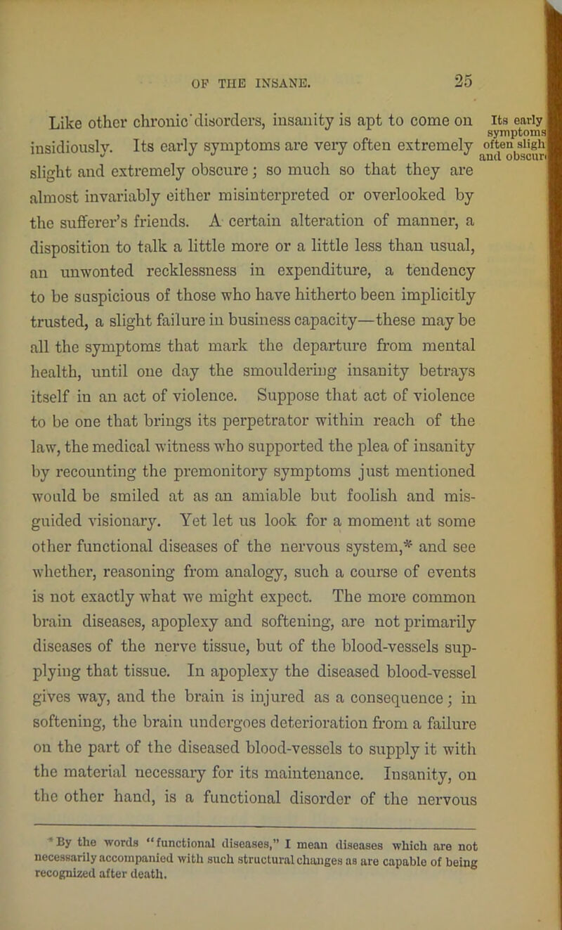 Like other chronic’disorders, insanity is apt to come on its early symptoms insidiously. Its early symptoms are very often extremely ^tensiif>h slight and extremely obscure; so much so that they are almost invariably either misinterpreted or overlooked by the sufferer’s friends. A certain alteration of manner, a disposition to talk a little more or a little less than usual, an unwonted recklessness in expenditure, a tendency to be suspicious of those who have hitherto been implicitly trusted, a slight failure in business capacity—these may be all the symptoms that mark the departure from mental health, until one day the smouldering insanity betrays itself in an act of violence. Suppose that act of violence to be one that brings its perpetrator within reach of the law, the medical witness who supported the plea of insanity by recounting the premonitory symptoms just mentioned would be smiled at as an amiable but foolish and mis- guided visionary. Yet let us look for a moment at some other functional diseases of the nervous system,# and see whether, reasoning from analogy, such a course of events is not exactly what we might expect. The more common brain diseases, apoplexy and softening, are not primarily diseases of the nerve tissue, but of the blood-vessels sup- plying that tissue. In apoplexy the diseased blood-vessel gives way, and the brain is injured as a consequence; in softening, the brain undergoes deterioration from a failure on the part of the diseased blood-vessels to supply it with the material necessary for its maintenance. Insanity, on the other hand, is a functional disorder of the nervous By the words “ functional diseases,” I mean diseases which are not necessarily accompanied with such structural changes as are capable of being recognized after death.