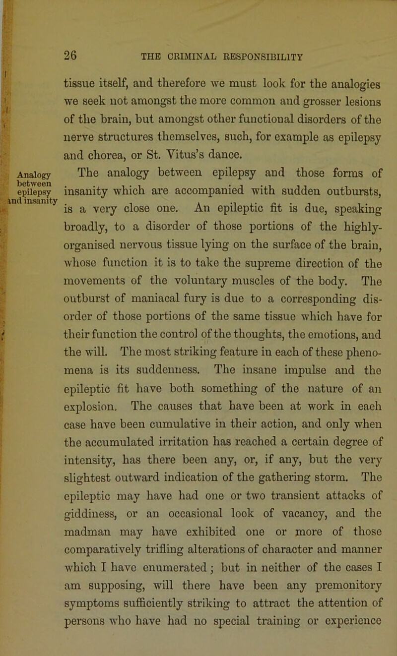 tissue itself, and therefore we must look for the analogies we seek not amongst the more common and grosser lesions of the brain, but amongst other functional disorders of the nerve structures themselves, such, for example as epilepsy and chorea, or St. Vitus’s dance. Analogy The analogy between epilepsy and those forms of epilepsy insanity which are accompanied with sudden outbursts, ,im insanity ^ very dose one. An epileptic fit is due, speaking broadly, to a disorder of those portions of the highly- organised nervous tissue lying on the surface of the brain, whose function it is to take the supreme direction of the movements of the voluntary muscles of the body. The outburst of maniacal fury is due to a corresponding dis- order of those portions of the same tissue which have for their function the control of the thoughts, the emotions, and the will. The most striking feature in each of these pheno- mena is its suddenness. The insane impulse and the epileptic fit have both something of the nature of an explosion, The causes that have been at work in each case have been cumulative in their action, and only when the accumulated irritation has reached a certain degree of intensity, has there been any, or, if any, but the very slightest outward indication of the gathering storm. The epileptic may have had one or two transient attacks of giddiness, or an occasional look of vacancy, and the madman may have exhibited one or more of those comparatively trifling alterations of character and manner which I have enumerated; but in neither of the cases I am supposing, will there have been any premonitory symptoms sufficiently striking to attract the attention of persons who have had no special training or experience