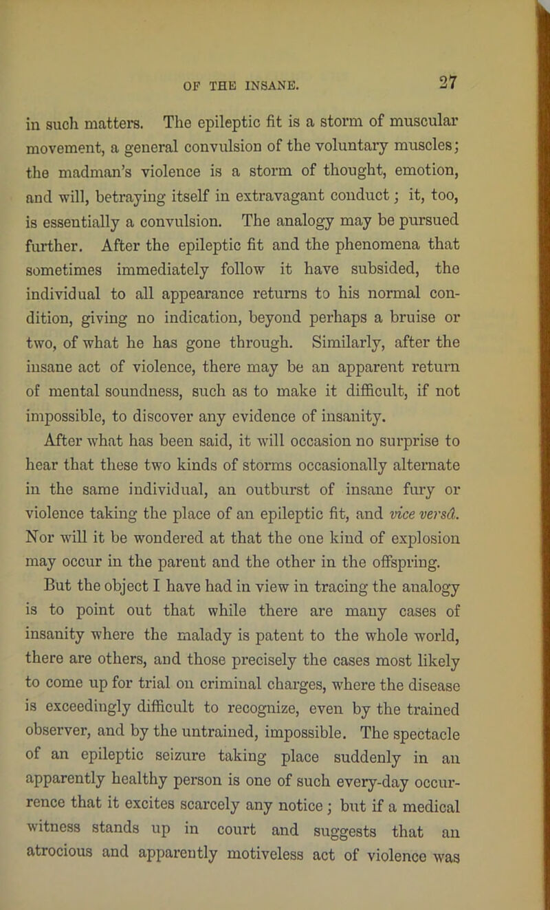 in such matters. The epileptic fit is a storm of muscular movement, a general convulsion of the voluntary muscles; the madman’s violence is a storm of thought, emotion, and will, betraying itself in extravagant conduct; it, too, is essentially a convulsion. The analogy may be pursued further. After the epileptic fit and the phenomena that sometimes immediately follow it have subsided, the individual to all appearance returns to his normal con- dition, giving no indication, beyond perhaps a bruise or two, of what he has gone through. Similarly, after the insane act of violence, there may be an apparent return of mental soundness, such as to make it difficult, if not impossible, to discover any evidence of insanity. After what has been said, it will occasion no surprise to hear that these two kinds of storms occasionally alternate in the same individual, an outburst of insane fury or violence taking the place of an epileptic fit, and vice versd. Nor will it be wondered at that the one kind of explosion may occur in the parent and the other in the offspring. But the object I have had in view in tracing the analogy is to point out that while there are many cases of insanity where the malady is patent to the whole woi'ld, there are others, and those precisely the cases most likely to come up for trial on criminal charges, where the disease is exceedingly difficult to recognize, even by the trained observer, and by the untrained, impossible. The spectacle of an epileptic seizure taking place suddenly in an apparently healthy person is one of such every-day occur- rence that it excites scarcely any notice; but if a medical witness stands up in court and suggests that an atrocious and apparently motiveless act of violence was
