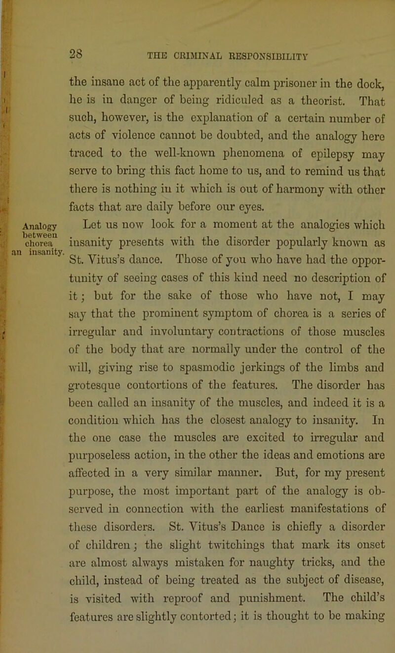 Analogy between chorea an insanity. the insane act of the apparently calm prisoner in the dock, he is in danger of being ridiculed as a theorist. That such, however, is the explanation of a certain number of acts of violence cannot be doubted, and the analogy here traced to the well-known phenomena of epilepsy may serve to bring this fact home to us, and to remind us that there is nothing in it which is out of harmony with other facts that are daily before our eyes. Let us now look for a moment at the analogies which insanity presents with the disorder popularly known as St. Vitus’s dance. Those of you who have had the oppor- tunity of seeing cases of this kind need no description of it; but for the sake of those who have not, I may say that the prominent symptom of chorea is a series of irregular and involuntary contractions of those muscles of the body that are normally under the control of the will, giving rise to spasmodic jerkings of the limbs and grotesque coutortions of the features. The disorder has been called an insanity of the muscles, and indeed it is a condition which has the closest analogy to insanity. In the one case the muscles are excited to irregular and purposeless action, in the other the ideas and emotions are affected in a very similar manner. But, for my present purpose, the most important part of the analogy is ob- served in connection with the earliest manifestations of these disorders. St. Vitus’s Dance is chiefly a disorder of children ; the slight twitchings that mark its onset are almost always mistaken for naughty tricks, and the child, instead of being treated as the subject of disease, is visited with reproof and punishment. The child’s features are slightly contorted; it is thought to be making