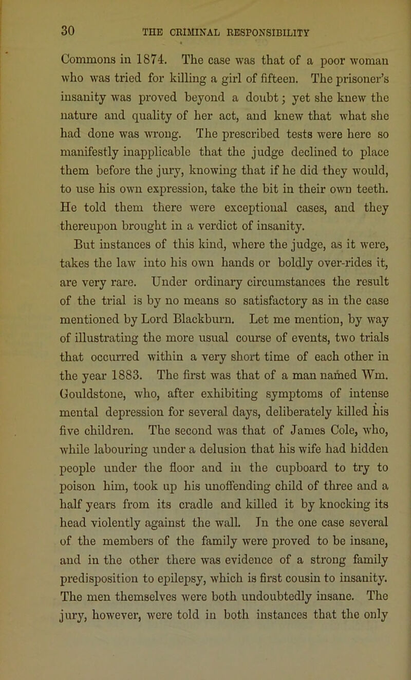 Commons in 1874. The case was that of a poor woman who was tried for killing a girl of fifteen. The prisoner’s insanity was proved beyond a doubt; yet she knew the nature and quality of her act, and knew that what she had done was wrong. The prescribed tests were here so manifestly inapplicable that the judge declined to place them before the jury, knowing that if he did they would, to use his own expression, take the bit in their own teeth. He told them there were exceptional cases, and they thereupon brought in a verdict of insanity. But instances of this kind, where the judge, as it were, takes the law into his own hands or boldly over-rides it, are very rare. Under ordinary circumstances the result of the trial is by no means so satisfactory as in the case mentioned by Lord Blackburn. Let me mention, by way of illustrating the more usual course of events, two trials that occurred within a very short time of each other in the year 1883. The first was that of a man named Win. Gouldstone, who, after exhibiting symptoms of intense mental depression for several days, deliberately killed his five children. The second was that of James Cole, who, while labouring under a delusion that his wife had hidden people under the floor and in the cupboard to try to poison him, took up his unoffending child of three and a half years from its cradle and killed it by knocking its head violently against the wall. In the one case several of the members of the family were proved to be insane, and in the other there was evidence of a strong family predisposition to epilepsy, which is first cousin to insanity. The men themselves were both undoubtedly insane. The jury, however, were told in both instances that the only