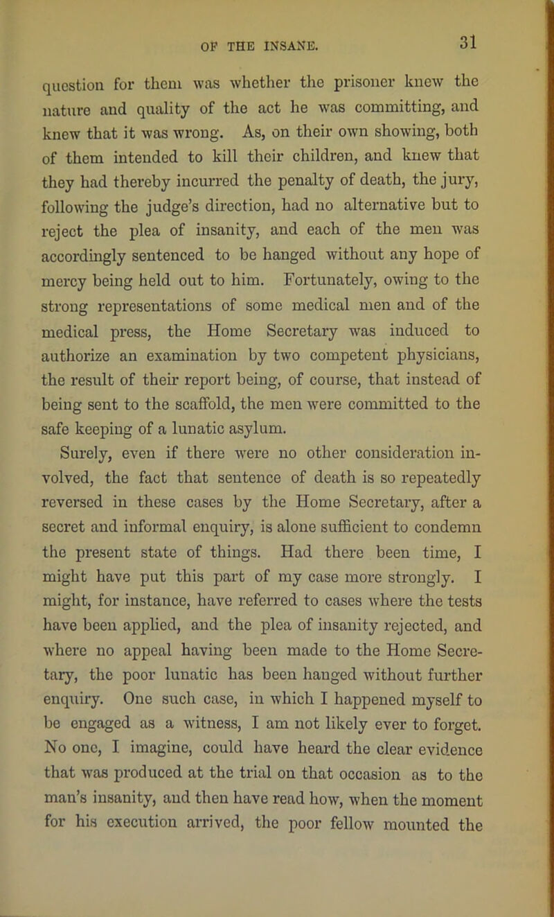 question for them was whether the prisoner knew the nature and quality of the act he was committing, and knew that it was wrong. As, on their own showing, both of them intended to kill their children, and knew that they had thereby incurred the penalty of death, the jury, following the judge’s direction, had no alternative but to reject the plea of insanity, and each of the men was accordingly sentenced to be hanged without any hope of mercy being held out to him. Fortunately, owing to the strong representations of some medical men and of the medical press, the Home Secretary was induced to authorize an examination by two competent physicians, the result of them report being, of course, that instead of being sent to the scaffold, the men were committed to the safe keeping of a lunatic asylum. Surely, even if there were no other consideration in- volved, the fact that sentence of death is so repeatedly reversed in these cases by the Home Secretary, after a secret and informal enquiry, is alone sufficient to condemn the present state of things. Had there been time, I might have put this part of my case more strongly. I might, for instance, have referred to cases where the tests have been applied, and the plea of insanity rejected, and where no appeal having been made to the Home Secre- tary, the poor lunatic has been hanged without further enquiry. One such case, in which I happened myself to be engaged as a witness, I am not likely ever to forget. No one, I imagine, could have heard the clear evidence that was produced at the trial on that occasion as to the man’s insanity, and then have read how, when the moment for his execution arrived, the poor fellow mounted the