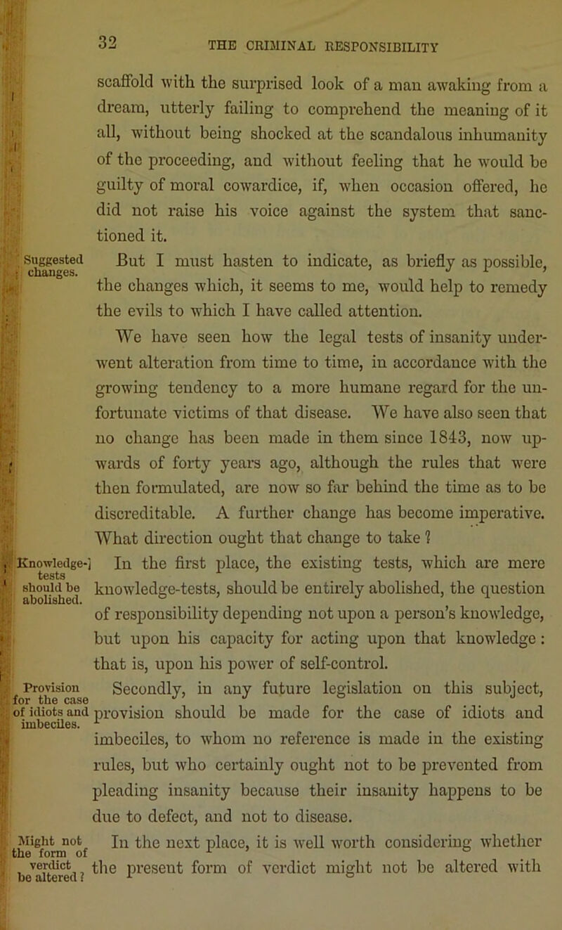 scaffold with the surprised look of a man awaking from a dream, utterly failing to comprehend the meaning of it all, without being shocked at the scandalous inhumanity of the proceeding, and without feeling that he would bo guilty of moral cowardice, if, when occasion offered, he did not raise his voice against the system that sanc- tioned it. Br Suggested But I must hasten to indicate, as briefly as possible, ; j changes. J L the changes which, it seems to me, would help to remedy the evils to which I have called attention. ir We have seen how the legal tests of insanity under- went alteration from time to time, in accordance with the growing tendency to a more humane regard for the un- fortunate victims of that disease. We have also seen that no change has been made in them since 1843, now up- ; wards of forty years ago, although the rules that were then formulated, are now so far behind the time as to be discreditable. A further change has become imperative. What direction ought that change to take 1 ,, Knowledge-] In the first place, the existing tests, which are mere should be knowledge-tests, should be entirely abolished, the question i;! abolished. of responsibility depending not upon a person’s knowledge, but upon his capacity for acting upon that knowledge : that is, upon his power of self-control. ,, Provision Secondly, in any future legislation on this subject, for the cusc of idiots and provision should be made for the case of idiots and jij: imbeciles. imbeciles, to whom no reference is made in the existing rules, but who certainly ought not to be prevented from pleading insanity because their insanity happens to be due to defect, and not to disease. Might not In the next place, it is well worth considering whether . the form of 1 ’ ° . verdict the preseut form of verdict might not be altered with be altered i 1 °