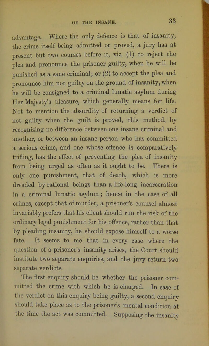 advantage. Where the only defence is that of insanity, the crime itself being admitted or proved, a jury has at present but two courses before it, viz. (1) to reject the plea and pronounce the prisoner guilty, when he will be punished as a sane criminal; or (2) to accept the plea and pronounce him not guilty on the ground of insanity, when he will be consigned to a criminal lunatic asylum during Her Majesty’s pleasure, which generally means for life. Not to mention the absurdity of returning a verdict of not guilty w'hen the guilt is proved, this method, by recognizing no difference between one insane criminal and another, or between an insane person who has committed a serious crime, and one whose offence is comparatively trifling, has the effect of preventing the plea of insanity from being urged as often as it ought to be. There is only one punishment, that of death, which is more dreaded by rational beings than a life-long incarceration in a criminal lunatic asylum; hence in the case of all crimes, except that of murder, a prisoner’s counsel almost invariably prefers that his client should run the risk of the ordinary legal punishment for his offence, rather than that by pleading insanity, he should expose himself to a worse fate. It seems to me that in every case where the question of a prisoner’s insanity arises, the Court should institute two separate enquiries, and the jury return two separate verdicts. The first enquiry should be whether the prisoner com- mitted the crime with which he is charged. In case of the verdict on this enquiry being guilty, a second enquiry should take place as to the prisoner’s mental condition at the time the act was committed. Supposing the insanity