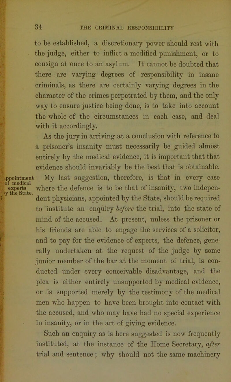 I ( appointment of medical experts >y the State. to be established, a discretionary power should rest with the judge, either to inflict a modified punishment, or to consign at once to an asylum. It cannot be doubted that there are varying degrees of responsibility in insane criminals, as there are certainly varying degrees in the character of the crimes perpetrated by them, and the only way to ensure justice being done, is to take into account the whole of the circumstances in each case, and deal with it accordingly. As the jury in arriving at a conclusion with reference to a prisoner’s insanity must necessarily be guided almost entirely by the medical evidence, it is important that that evidence should invariably be the best that is obtainable. My last suggestion, therefore, is that in every case where the defence is to be that of insanity, two indepen- dent physicians, appointed by the State, should be required to institute an enquiry before the trial, into the state of mind of the accused. At present, unless the prisoner or his friends are able to engage the services of a solicitor, and to pay for the evidence of experts, the defence, gene- rally undertaken at the request of the judge by some junior member of the bar at the moment of trial, is con- ducted under every conceivable disadvantage, and the plea is either entirely unsupported by medical evidence, or is supported merely by the testimony of the medical men who happen to have been brought into contact with the accused, and who may have had no special experience in insanity, or in the art of giving evidence. Such an enquiry as is here suggested is now frequently instituted, at the instance of the Home Secretary, after trial and sentence; why should not the same machinery