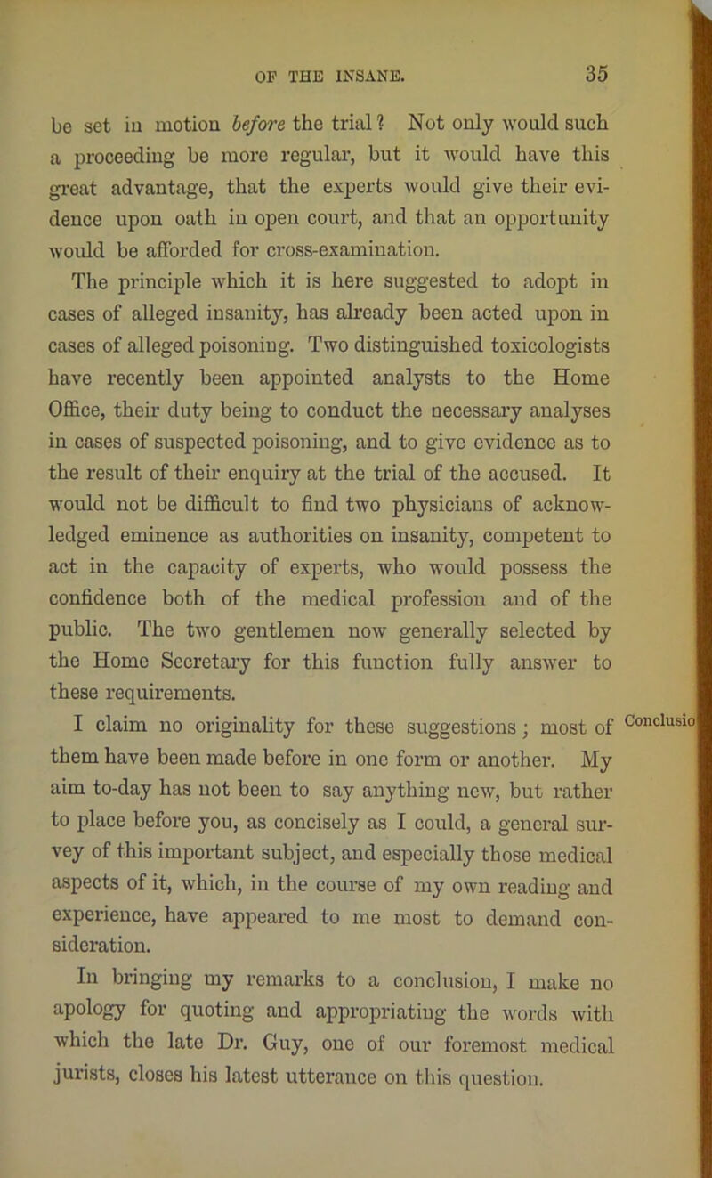 be set iu motion before the trial 1 Not only would such a proceeding be more regular, but it would have this great advantage, that the experts would give their evi- dence upon oath in open court, and that an opportunity woidd be afforded for cross-examination. The principle which it is here suggested to adopt in cases of alleged insanity, has already been acted upon in cases of alleged poisoning. Two distinguished toxicologists have recently been appointed analysts to the Home Office, their duty being to conduct the necessary analyses in cases of suspected poisoning, and to give evidence as to the result of their enquiry at the trial of the accused. It would not be difficult to find two physicians of acknow- ledged eminence as authorities on insanity, competent to act in the capacity of experts, who would possess the confidence both of the medical profession and of the public. The two gentlemen now generally selected by the Home Secretary for this function fully answer to these requirements. I claim no originality for these suggestions; most of them have been made before in one form or another. My aim to-day has not been to say anything new, but rather to place before you, as concisely as I could, a general sur- vey of this important subject, and especially those medical aspects of it, which, in the course of my own reading and experience, have appeared to me most to demand con- sideration. In bringing my remarks to a conclusion, I make no apology for quoting and appropriating the words with which the late Dr. Guy, one of our foremost medical jurists, closes his latest utterance on this question. Conclusio
