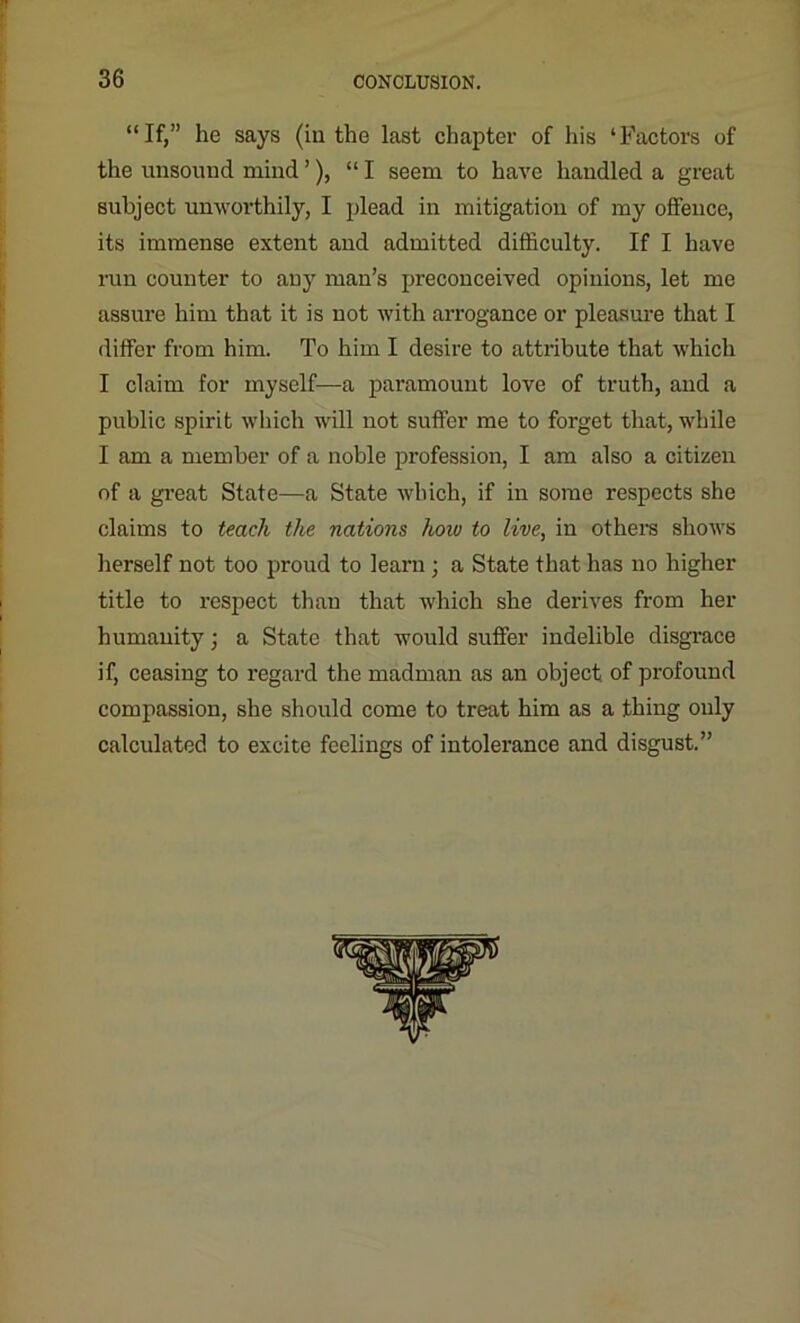 “If,” he says (in the last chapter of his ‘Factors of the unsound mind’), “I seem to have handled a great subject unworthily, I plead in mitigation of my offence, its immense extent and admitted difficulty. If I have run counter to any man’s preconceived opinions, let me assure him that it is not with arrogance or pleasure that I differ from him. To him I desire to attribute that which I claim for myself—a paramount love of truth, and a public spirit which will not suffer me to forget that, while I am a member of a noble profession, I am also a citizen of a great State—a State which, if in some respects she claims to teach the nations how to live, in others shows herself not too proud to learn; a State that has no higher title to respect than that which she derives from her humanity; a State that would suffer indelible disgrace if, ceasing to regard the madman as an object of profound compassion, she should come to treat him as a thing only calculated to excite feelings of intolerance and disgust.” ii