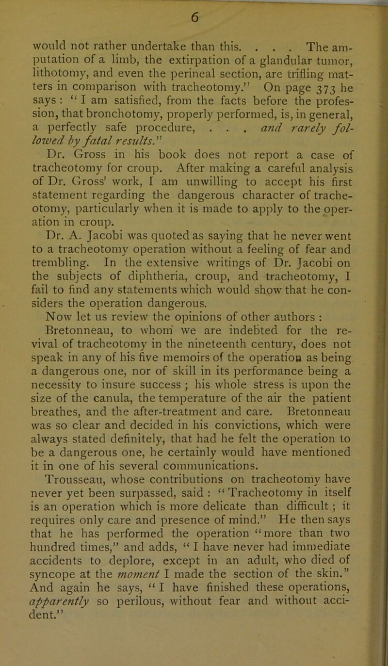 would not rather undertake than tins. . . . The am- ■ putation of a limb, the extirpation of a glandular tumor, . lithotomy, and even the perineal section, are trifling mat- j ters in comparison with tracheotomy.” On page 373 he ; says : “ I am satisfied, from the facts before the profes- -j sion, that bronchotomy, properly performed, is, in general, j a perfectly safe procedure, . . . and rarely fol- ^ loived by fatal results.'’' 1 Dr. Gross in his book does not report a case of 1 tracheotomy for croup. After making a careful analysis of Dr. Gross’ work, I am unwilling to accept his first , statement regarding the dangerous character of trache- otomy, particularly when it is made to apply to the pper- ation in croup. Dr. A. Jacobi was quoted as saying that he never went to a tracheotomy operation without a feeling of fear and trembling. In the extensive writings of Dr. Jacobi on ^ the subjects of diphtheria, croup, and tracheotomy, I \ fail to find any statements which would show that he con- siders the operation dangerous. ^ Now let us review the opinions of other authors : ; Bretonneau, to whom' we are indebted for the re- vival of tracheotomy in the nineteenth century, does not speak in any of his five memoirs of the operation as being a dangerous one, nor of skill in its performance being a s necessity to insure success ; his whole stress is upon the size of the canula, the temperature of the air the patient 4 breathes, and the after-treatment and care. Bretonneau was so clear and decided in his convictions, which were always stated definitely, that had he felt the operation to be a dangerous one, he certainly would have mentioned it in one of his several communications. j Trousseau, whose contributions on tracheotomy have never yet been surpassed, said : “ Tracheotomy in itself .j is an operation which is more delicate than difficult; it • requires only care and presence of mind.” He then says that he has performed the operation “more than two hundred times,” and adds, “ I have never had immediate accidents to deplore, except in an adult, who died of syncope at the mo7nent I made the section of the skin.” And again he says, “ I have finished these operations, apparently so perilous, without fear and without acci- dent.”