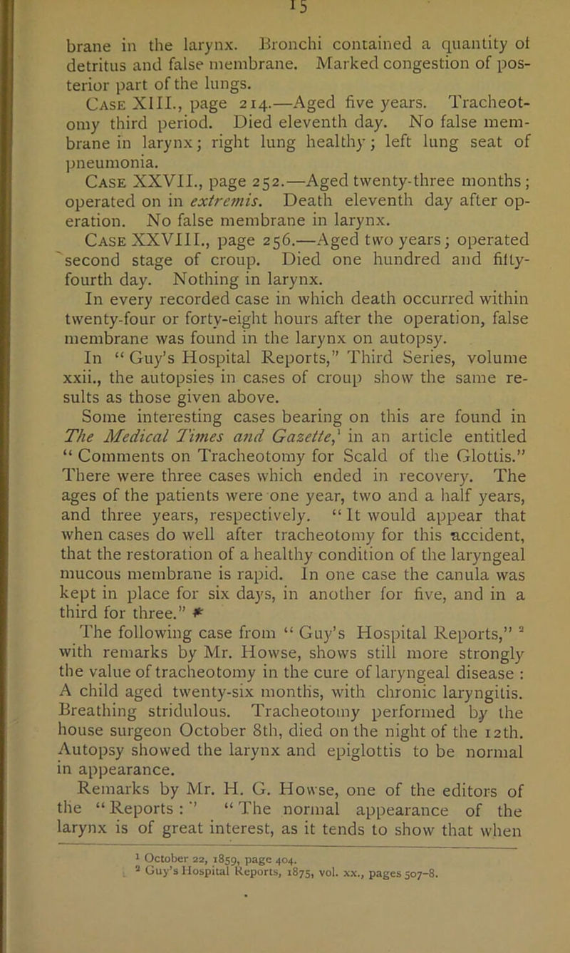 brane in the larynx. Bronchi contained a quantity ot detritus and false membrane. Marked congestion of pos- terior part of the lungs. Case XIII., page 214.—Aged five years. Tracheot- omy third period. Died eleventh day. No false mem- brane in larynx; right lung healthy; left lung seat of pneumonia. Case XXVII., page 252.—Aged twenty-three months; operated on in extre7nis. Death eleventh day after op- eration. No false membrane in larynx. Case XXVIII., page 256.—Aged two years; operated second stage of croup. Died one hundred and fifty- fourth day. Nothing in larynx. In every recorded case in which death occurred within twenty-four or forty-eight hours after the operation, false membrane was found in the larynx on autopsy. In “ Guy’s Hospital Reports,” Third Series, volume xxii., the autopsies in cases of croup show the same re- sults as those given above. Some interesting cases bearing on this are found in The Medical limes and Gazette,' in an article entitled “ Comments on Tracheotomy for Scald of the Glottis.” There were three cases which ended in recovery. The ages of the patients were one year, two and a half years, and three years, respectively. “ It would appear that when cases do well after tracheotomy for this accident, that the restoration of a healthy condition of the laryngeal mucous membrane is rapid. In one case the canula was kept in place for six days, in another for five, and in a third for three.” ^ The following case from “ Guy’s Hospital Reports,” ’ with remarks by Mr. Howse, shows still more strongly the value of tracheotomy in the cure of laryngeal disease : A child aged twenty-six months, with chronic laryngitis. Breathing stridulous. Tracheotomy performed by the house surgeon October 8th, died on the night of the 12th. Autopsy showed the larynx and epiglottis to be normal in appearance. Remarks by Mr. H. G. Howse, one of the editors of the “ Reports : ” “ The normal appearance of the larynx is of great interest, as it tends to show that when • October 22, 1859, page 404. s Guy’s Hospital Reports, 1875, vol. x.\., pages 507-8.