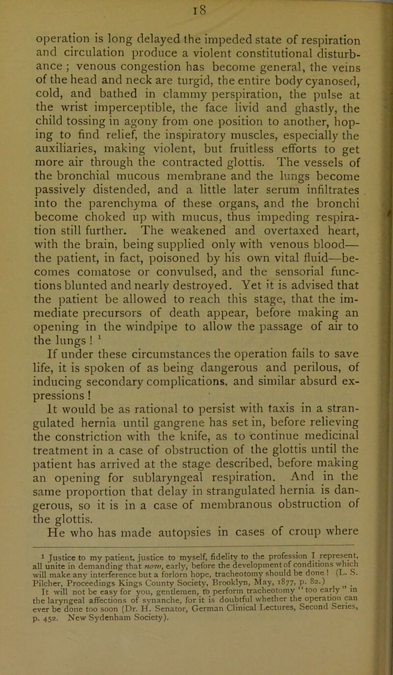 operation is long delayed the impeded state of respiration and circulation produce a violent constitutional disturb- ance ; venous congestion has become general, the veins of the head and neck are turgid, the entire body cyanosed, cold, and bathed in clammy perspiration, the pulse at the wrist imperceptible, the face livid and ghastly, the child tossing in agony from one position to another, hop- ing to find relief, the inspiratory muscles, especially the auxiliaries, making violent, but fruitless efforts to get more air through the contracted glottis. The vessels of the bronchial mucous membrane and the lungs become passively distended, and a little later serum infiltrates into the parenchyma of these organs, and the bronchi become choked up with mucus, thus impeding respira- tion still further. The weakened and overtaxed heart, with the brain, being supplied only with venous blood— the patient, in fact, poisoned by his own vital fluid—be- comes comatose or convulsed, and the sensorial func- tions blunted and nearly destroyed. Yet it is advised that the patient be allowed to reach this stage, that the im- mediate precursors of death appear, before making an opening in the windpipe to allow the passage of air to the lungs ! * If under these circumstances the operation fails to save life, it is spoken of as being dangerous and perilous, of inducing secondary complications, and similar absurd ex- pressions ! It would be as rational to persist with taxis in a stran- gulated hernia until gangrene has set in, before relieving the constriction with the knife, as to continue medicinal treatment in a case of obstruction of the glottis until the patient has arrived at the stage described, before making an opening for sublaryngeal respiration. And in the same proportion that delay in strangulated hernia is dan- gerous, so it is in a case of membranous obstruction of the glottis. He who has made autopsies in cases of croup where * Justice to my patient, justice to myself, fidelity to the profession T represent, all unite in demanding that tioiVy early, before the development of conditions which will make any interference but a forlorn hope, tracheotomy should be done ! (L. S. Pilcher, Proceedings Kings County Society, Brooklyn, May, 1877, p. 82.) It will not be easy for you, gentlemen, tb perform tracheotomy ‘*too early in the laryngeal affections of synanche, for it is doubtful whether the operation can ever be done too soon (Dr. H. Senator, German Clinical I.,ectures, Second Senes, p. 452. New Sydenham Society).