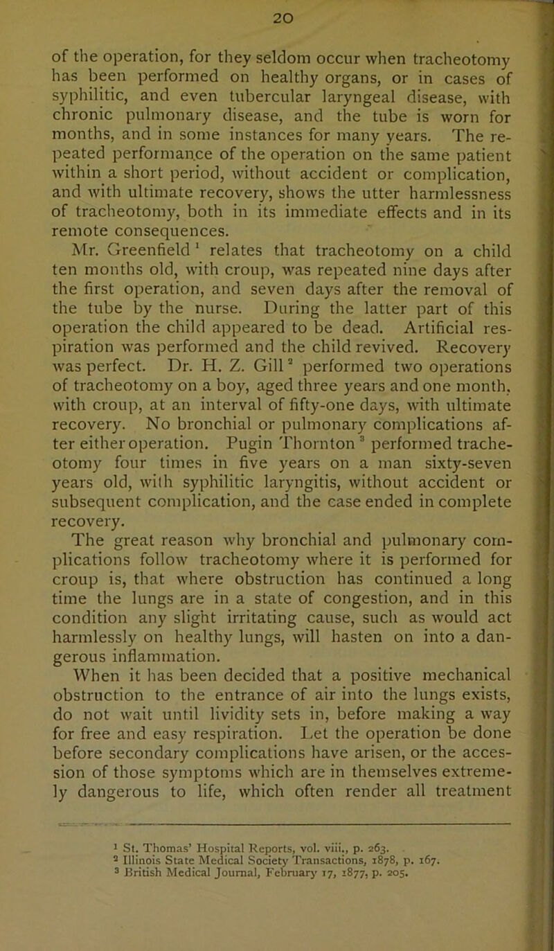 of the operation, for they seldom occur when tracheotomy has been performed on healthy organs, or in cases of syphilitic, and even tubercular laryngeal disease, with chronic pulmonary disease, and the tube is worn for months, and in some instances for many years. The re- peated performance of the operation on the same patient within a short period, without accident or complication, and with ultimate recovery, shows the utter harmlessness of traclieotomy, both in its immediate effects and in its remote consequences. Mr. Greenfield ‘ relates that tracheotomy on a child ten months old, with croup, was repeated nine days after the first operation, and seven days after the removal of the tube by the nurse. During the latter part of this operation the child appeared to be dead. Artificial res- piration was performed and the child revived. Recovery was perfect. Dr. H. Z. Gill ” performed two operations of tracheotomy on a boy, aged three years and one month, with croup, at an interval of fifty-one days, with ultimate recovery. No bronchial or pulmonary complications af- ter either operation. Pugin Thornton ® performed trache- otomy four times in five years on a man sixty-seven years old, with syphilitic laryngitis, without accident or subsequent complication, and the case ended in complete recovery. The great reason why bronchial and pulmonary com- plications follow tracheotomy where it is performed for croup is, that where obstruction has continued a long time the lungs are in a state of congestion, and in this condition any slight irritating cause, such as would act harmlessly on healthy lungs, will hasten on into a dan- gerous inflammation. When it lias been decided that a positive mechanical obstruction to the entrance of air into the lungs exists, do not wait until lividity sets in, before making a way for free and easy respiration. Let the operation be done before secondary complications have arisen, or the acces- sion of those symptoms which are in themselves extreme- ly dangerous to life, which often render all treatment J St. Thomas’ Hospital Reports, vol. viii., p. 263. 2 lilinots State Medical Society Transactions, 1878, p. 167. 3 J3ritish Medical Journal, F'ebruarj' 17, 1877, p. 205.