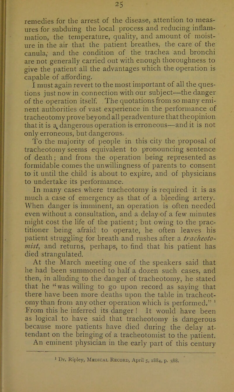 remedies for the arrest of the disease, attention to meas- ures for subduing the local process and reducing inflam- mation, the temperature, quality, and amount of moist- ure in the air that the patient breathes, the care of the canula,- and the condition of the trachea and bronchi are not generally carried out with enough thoroughness to give the patient all the advantages which the operation is capable of affording. I must again revert to the most important of all the ques- tions just now in connection with our subject—the danger of the operation itself. The quotations from so many emi- nent authorities of vast experience in the performance of tracheotomy prove beyond all peradventure that theopinion that it is dangerous operation is erroneous—and it is not only erroneous, but dangerous. To the majority of people in this city the proposal of tracheotomy seems equivalent to pronouncing sentence of death; and from the operation being represented as formidable comes the unwillingness of parents to consent to it until the child is about to expire, and of physicians to undertake its performance. In many cases where tracheotomy is required it is as much a case of emergency as that of a bleeding artery. AVhen danger is imminent, an operation is often needed even without a consultation, and a delay of a few minutes might cost the life of the patient; but owing to the prac- titioner being afraid to operate, he often leaves his patient struggling for breath and rushes after a tracheoto- 7>iist, and returns, perhaps, to find that his patient has died strangulated. At the March meeting one of the speakers said that he had been summoned to half a dozen such cases, and then, in alluding to the danger of tracheotomy, he stated that he “was willing to go upon record as saying that there have been more deaths upon the table in tracheot- omy than from any other operation which is performed.” ^ From this he inferred its danger ! It would have been as logical to have said that tracheotomy is dangerous because more patients have died during the delay at- tendant on the bringing of a tracheotomist to the patient. An eminent physician in the early part of this century ‘ Dr. Kipley, Mhdical Record, April 5, 1884, p. 488.