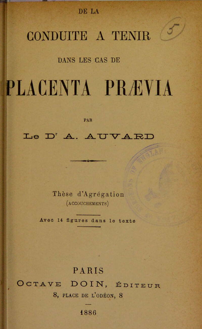 DANS LES CAS DE PLACENTA PRÆVIA PAR Le -A.. Thèse d’Agrégation (accouchements) Avec 14 figures dans le texte PARIS Octave DOIN, éditeur 8, PLACE DE l’oDÉON, 8 I 1886