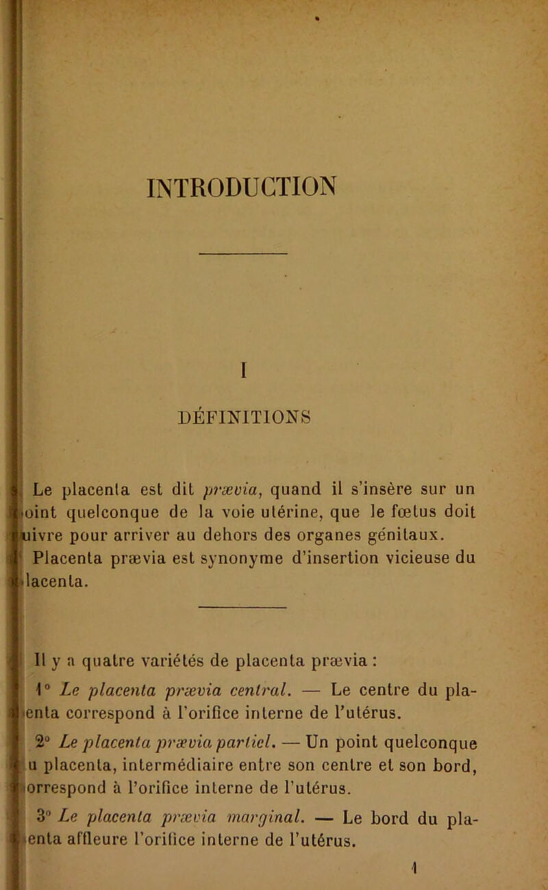 INTRODUCTION DEFINITIONS Le placenta est dit prævia, quand il s’insère sur un oint quelconque de la voie utérine, que le fœtus doit ivre pour arriver au dehors des organes génitaux. Placenta prævia est synonyme d’insertion vicieuse du lacenta. 11 y a quatre variétés de placenta prævia : 1“ Le placenta prævia central. — Le centre du pla- enta correspond à l’orifice interne de l’utérus. 2“ Le placenta prævia partiel. — Un point quelconque U placenta, intermédiaire entre son centre et son bord, orrespond à l’orifice interne de l’utérus. 3” Le placenta prævia marginal. — Le bord du pla- enta affleure l’orilice interne de l’utérus.