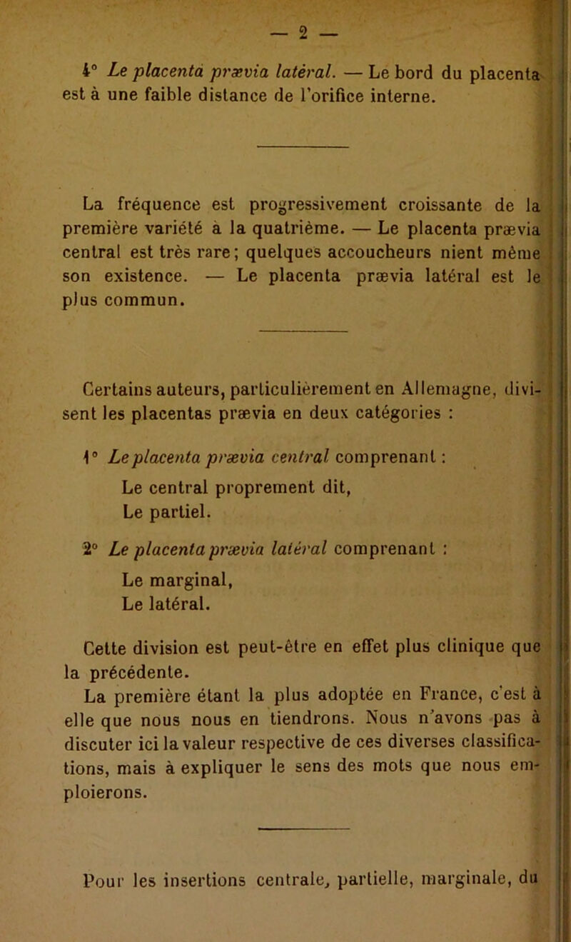 4® Le placenta prævia latéral. —Le bord du placenta' j est à une faible distance de l’orifice interne. La fréquence est progressivement croissante de première variété à la quatrième. — Le placenta prævia^B central est très rare ; quelques accoucheurs nient mêmèW son existence. — Le placenta prævia latéral est lêV plus commun. Certains auteurs, particulièrement en Allemagne, divi; sent les placentas prævia en deux catégories : ] 1® Le placenta prævia central com^ver\s.ï\\. : Le central proprement dit, Le partiel. Cette division est peut-être en effet plus clinique que la précédente. La première étant la plus adoptée en France, c’est Pour les insertions centrale, partielle, marginale, du 2® Le placenta prævia latéral comprenant ; Le marginal, Le latéral. elle que nous nous en tiendrons. Nous n’avons pas àj discuter ici la valeur respective de ces diverses classifica-,- tions, mais à expliquer le sens des mots que nous em- : ploierons.