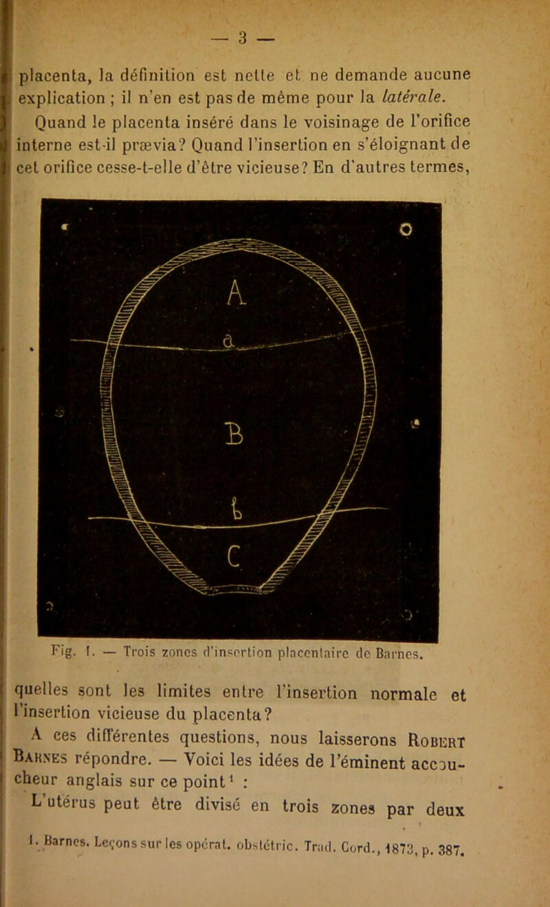 placenta, la définition est nette et ne demande aucune explication ; il n’en est pas de même pour la latérale. Quand le placenta inséré dans le voisinage de l’orifice interne est-il prævia? Quand l’insertion en s’éloignant de cet orifice cesse-t-elle d’être vicieuse? En d'autres termes, Fig. I. — Trois zones d’insertion placentaire de Barnes. quelles sont les limites entre l’insertion normale et l’insertion vicieuse du placenta? A ces différentes questions, nous laisserons Robert Barnes répondre. — Voici les idées de l’éminent accou- cheur anglais sur ce point ^ : L’utérus peut être divisé en trois zones par deux 1. Barnes. Lc<;onssur les opérât, obstétric. Trad. Gord., ■IgTS, p. 387.