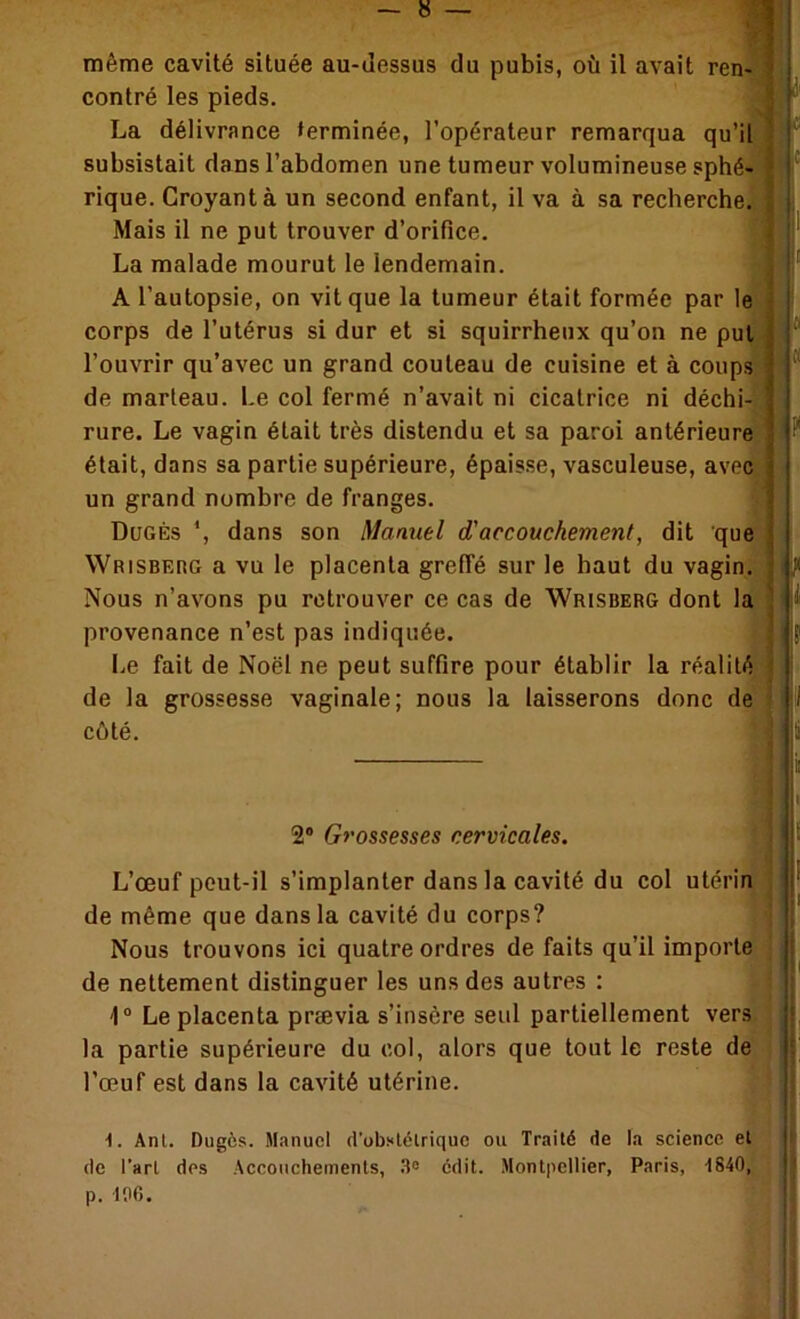 même cavité située au-iîessus du pubis, où il avait ren> I contré les pieds. La délivrance terminée, l’opérateur remarqua qu’il subsistait dans l’abdomen une tumeur volumineuse sphé- rique. Croyant à un second enfant, il va à sa recherche. Mais il ne put trouver d’orifice. La malade mourut le lendemain. A l’autopsie, on vit que la tumeur était formée par le corps de l’utérus si dur et si squirrheux qu’on ne put l’ouvrir qu’avec un grand couteau de cuisine et à coups de marteau. Le col fermé n’avait ni cicatrice ni déchi- rure. Le vagin était très distendu et sa paroi antérieure était, dans sa partie supérieure, épaisse, vasculeuse, avec un grand nombre de franges. Dugès dans son Manuel d'accouchement, dit que WpiSBEnG a vu le placenta greffé sur le haut du vagin. Nous n’avons pu retrouver ce cas de Wrisberg dont la provenance n’est pas Indiquée. I.e fait de Noël ne peut suffire pour établir la réalité j de la grossesse vaginale; nous la laisserons donc de ■ côté. I !■ ■ r « ? 11 2® Grossesses cervicales, * 1 L’œuf peut-il s’implanter dans la cavité du col utérin , ^ de même que dans la cavité du corps? Nous trouvons ici quatre ordres de faits qu’il importe de nettement distinguer les uns des autres : 'I ® Le placenta prævia s’insère seul partiellement vers la partie supérieure du col, alors que tout le reste de | l’œuf est dans la cavité utérine. f •I. Anl. Dugès. Manuel d'obslélrique ou Traité de la science et (le l’art des Accouchements, 3“ édit. Montpellier, Paris, 1840, p. 196. i ■î