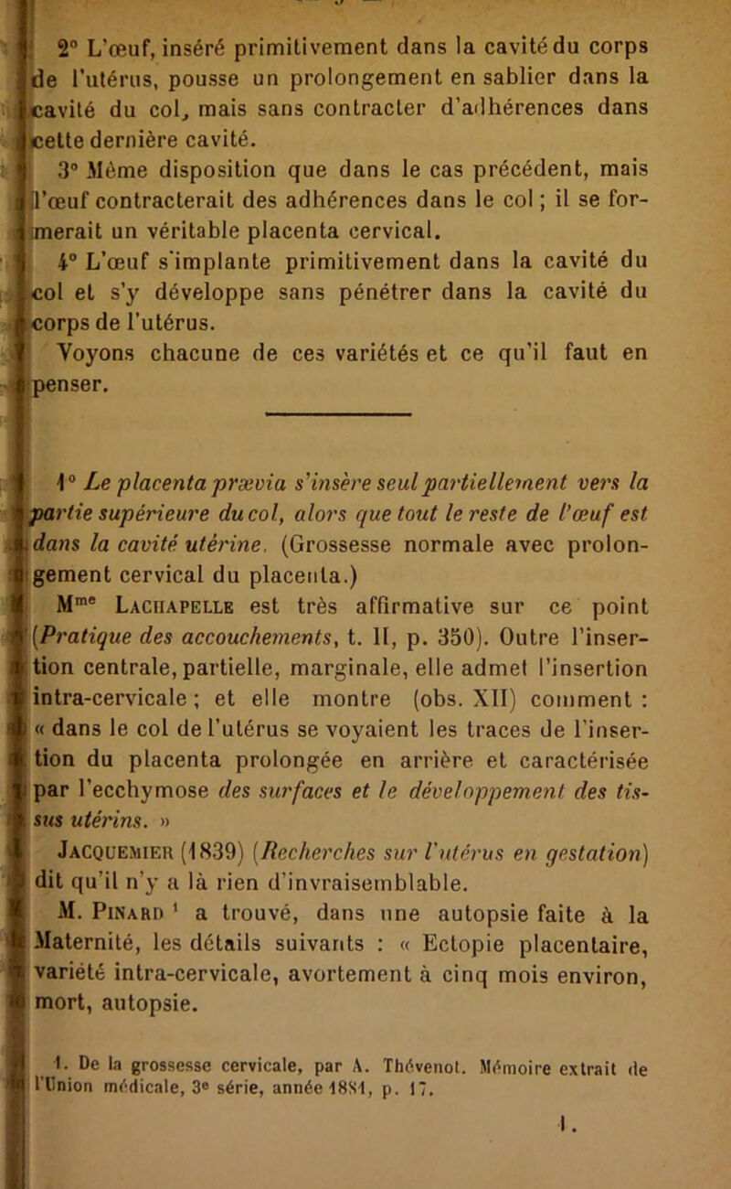 Il : 2 L’œuf, inséré primitivement dans la cavité du corps 'de rutérus, pousse un prolongement en sablier dans la iavité du col^ mais sans contracter d’adhérences dans [Icette dernière cavité. 3 Même disposition que dans le cas précédent, mais jil’œuf contracterait des adhérences dans le col ; il se for- iHmerait un véritable placenta cervical. 4° L’œuf s’implante primitivement dans la cavité du :ol et s’y développe sans pénétrer dans la cavité du iorps de l’utérus. Voyons chacune de ces variétés et ce qu’il faut en (penser. Ze placenta prævia s’insère seul partiellement vers la '^rtie supérieure du col, alors que tout le reste de l’œuf est [dans la cavité, utérine. (Grossesse normale avec prolon- s tgement cervical du placenta.) M“® Lachapelle est très affirmative sur ce point ) '[Pratique des accouchements, t. II, p. 350). Outre l’inser- I lion centrale, partielle, marginale, elle admet l’insertion i intra-cervicale ; et elle montre (obs. XII) comment: • I « dans le col de l’utérus se voyaient les traces de l’inser- 1 . tlon du placenta prolongée en arrière et caractérisée par l’ecchymose des surfaces et le développement des tis- sus utérins. » Jacquemier (i839) [Recherches sur Vutérus en gestation) dit qu’il n’y a là rien d’invraisemblable. M. Pinard ' a trouvé, dans une autopsie faite à la Maternité, les détails suivants : « Ectopie placentaire, variété intra-cervicale, avortement à cinq mois environ, mort, autopsie. I. De la grossesse cervicale, par A. Thévenot. Mémoire extrait de irUnion médicale, 3® série, année ISSI, p. 17. I.