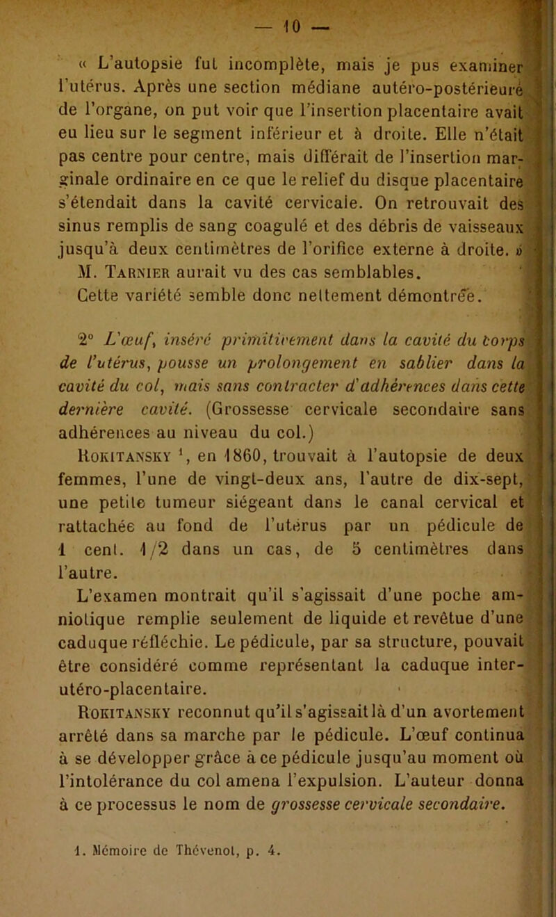 — 10 — « L’aulopsie fut incomplète, mais je pus examinerj l’utérus. Après une section médiane autéro-postérieuré] de l’organe, on put voir que l’insertion placentaire avait] eu lieu sur le segment inférieur et à droite. Elle n’était] pas centre pour centre, mais différait de l’insertion raar^ ginale ordinaire en ce que le relief du disque placentaire] s’étendait dans la cavité cervicale. On retrouvait deâ] sinus remplis de sang coagulé et des débris de vaisseaux] jusqu’à deux centimètres de l’orifice externe à droite, éj M. Tarnier aurait vu des cas semblables. Cette variété semble donc nettement démontrtfe. 2“ L'œuf, inséré priniilirement dans la cavité du corps de l’utérus, pousse un prolongement en sablier dans la cavité du col, mais sans contracter d'adhérences dans cette dernière cavité. (Grossesse cervicale secondaire sans adhérences au niveau du col.) ItoKiTANSKY ’, en 1860, trouvait à l’autopsie de deux femmes, l’une de vingt-deux ans, l’autre de dix-sept, une petite tumeur siégeant dans le canal cervical et rattachée au fond de l’utérus par un pédicule de •1 cent. 1/2 dans un cas, de 5 centimètres dans l’autre. L’examen montrait qu’il s’agissait d’une poche am- niotique remplie seulement de liquide et revêtue d’une caduque réfléchie. Le pédicule, par sa structure, pouvait | être considéré comme représentant la caduque inter-,f utéro-placentaire. • * Rokitansky reconnut qu’il s’agissait là d’un avortement ', arrêté dans sa marche par le pédicule. L’œuf continua- à se développer grâce à ce pédicule jusqu’au moment où l’intolérance du col amena l’expulsion. L’auteur donna à ce processus le nom de grossesse cervicale secondaire.
