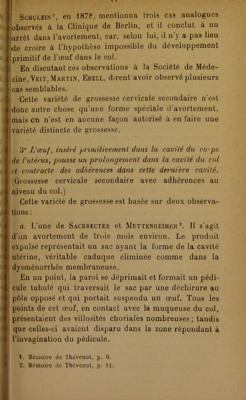 ScHüLEiN*, 6n mentionna trois cas analogues ‘observés à la Clinique de Berlin, et il conclut à un iarrél dans l’avortement, car, selon lui, il n’y a pas lieu I ide croire à l’hypothèse impossible du développement i primitif de l’œuf dans le col. En discutant cès observations à la Société de Méde- ; cine,VEiT, Martin, Ebell, dirent avoir observé plusieurs cas semblables. Cette variété de grossesse cervicale secondaire n’est .j (donc autre chose qu’une forme spéciale d’avortement, I imais on n’est en aucune façon autorisé à en faire une •variété distincte de grossesse. 3“ Z’œu/, inséré ^rindtivement dans la cavité du co'ps 1 de l’utérus, pousse un prolongement dans la cavité du col (t contracte des adhérences dans cette dernière cavité. (Grossesse cervicale secondaire avec adhérences au I niveau du col.) Cette variété de grossesse est basée sur deux observa- tions: a. L’une de Sackreuter et Mettenueimer *. Il s’agit d’un avortement de truis mois environ. Le produit expulsé représentait un sac ayant la forme de la cavité utérine, véritable caduque éliminée comme dans la ' dysménorrhée membraneuse. En un point, la paroi se déprimait et formait un pédi- cule tubulé qui traversait le sac par une déchirure au pôle opposé et qui portait suspendu un œuf. Tous les points de cet œuf, en contact avec la muqueuse du col, présentaient des villosités choriales nombreuses; tandis que celles-ci avaient disparu dans la zone réporidant à l’invagination du pédicule. it. .Mémoire de Ihévenol, p. 6.