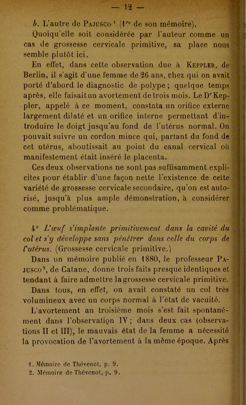 b. L’autre de Pajusco ^ (1''° de son mémoire). i Quoiqu’elle soit considérée par l’auteur comme un ] cas de grossesse cervicale primitive, sa place nous 'I semble plutôt ici. En effet, dans cette observation due à Keppler, de Berlin, il s’agit d’une femme de 26 ans, chez qui on avait porté d’abord le diagnostic de polype ; quelque temps après, elle faisaitun avortement de trois mois. Le D''Kep- pler, appelé à ce moment, constata un orifice externe , largement dilaté et un orifice interne permettant d’in- troduire le doigt jusqu’au fond de l’utérus normal. On pouvait suivre un cordon mince qui, partant du fond de cet utérus, aboutissait au point du canal cervical où manifestement était inséré le placenta. Ces deux observations ne sont pas suffisamment expli- cites pour établir d’une façon nette l’existence de cette variété de grossesse cervicale secondaire, qu’on est auto- risé, jusqu’à plus ample démonstration, à considérer comme problématique. 4® L'œvf s’implante primitivement dans la cavité du col et s’y développe sans pénétrer dans celle du coi'ps de ] l'utérus. (Grossesse cervicale primitive.) | Dans un mémoire publié en 1880, le professeur Pa- j Jüsco*, de Calane, donne trois faits presque identiques et | tendant à faire admettre lagrossesse cervicale primitive, j Dans tous, en effet, on avait constaté un col très ] volumineux avec un corps normal à l’état de vacuité. L’avortement au troisième mois s’est fait spontané- ment dans l’observatiçn IV ; dans deux cas (observa- tions II et III), le mauvais état de la femme a nécessité la provocation de l’avortement à la môme époque. Après 1. Mémoire de Thévenot, p. 9. 2. Mémoire de Tliévcnot, p. 9.