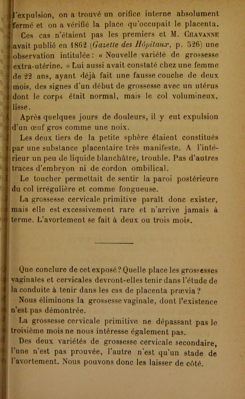 T 'expulsion, on a trouvé un orifice interne absolument érmé et on a vérifié la place qu’occupait le placenta. Ces cas n’étaient pas les premiers et M. Chavanne vait publié en 1862 [Gazelle des Hôjjilaux, p. 526) une observation intitulée : « Nouvelle variété de grossesse extra-utérine. » Lui aussi avait constaté chez une femme de 22 ans, ayant déjà fait une fausse couche de deux mois, des signes d’un début de grossesse avec un utérus dont le corps était normal, mais le col volumineux, lisse. Après quelques jours de douleurs, il y eut expulsion d’un œuf gros comme une noix. Les deux tiers de la petite sphère étaient constitués par une substance placentaire très manifeste. A l’inté- rieur un peu de liquide blanchâtre, trouble. Pas d’autres traces d’embryon ni de cordon ombilical. Le toucher permettait de sentir la paroi postérieure du col irrégulière et comme fongueuse. La grossesse cervicale primitive paraît donc exister, mais elle est excessivement rare et n’arrive jamais à terme. L’avortement se fait à deux ou trois mois. Que conclure de cet exposé? Quelle place les grossesses vaginales et cervicales devront-elles tenir dans l’étude de la conduite à tenir dans les cas de placenta prævia? Nous éliminons la grossesse vaginale, dont l’existence n’est pas démontrée. La grossesse cervicale primitive ne dépassant pas le troisième mois ne nous intéresse également pas. Des deux variétés de grossesse cervicale secondaire, l’une n’est pas prouvée, l’autre n’est qu’un stade de l’avortement. Nous pouvons donc les laisser de côté.
