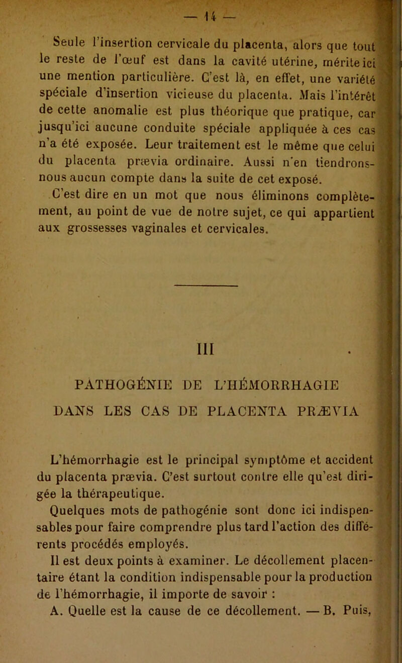 Seule l’insertion cervicale du placenta, alors que tout ^ le reste de l’œuf est dans la cavité utérine, mérite ici ■' une mention particulière. C’est là, en effet, une variété ^ spéciale d’insertion vicieuse du placenta. Mais l’intérêt ' de cette anomalie est plus théorique que pratique, car jusqu’ici aucune conduite spéciale appliquée à ces cas n’a été exposée. Leur traitement est le même que celui du placenta prævia ordinaire. Aussi n'en tiendrons- nous aucun compte dans la suite de cet exposé. C’est dire en un mot que nous éliminons complète- ■ ment, au point de vue de notre sujet, ce qui appartient '•» aux grossesses vaginales et cervicales. : III PATHOGÉNIE DE L’HÉMORRHAGIE DANS LES CAS DE PLACENTA PRÆYIA L’hémorrhagie est le principal symptôme et accident du placenta prævia. C’est surtout contre elle qu’est diri- ' gée la thérapeutique. 1 Quelques mots de pathogénie sont donc ici indispen- I sables pour faire comprendre plus tard l’action des diffé- 1 rents procédés employés. Il est deux points à examiner. Le décollement placen- taire étant la condition indispensable pour la production de l’hémorrhagie, il importe de savoir : A. Quelle est la cause de ce décollement. — B. Puis,