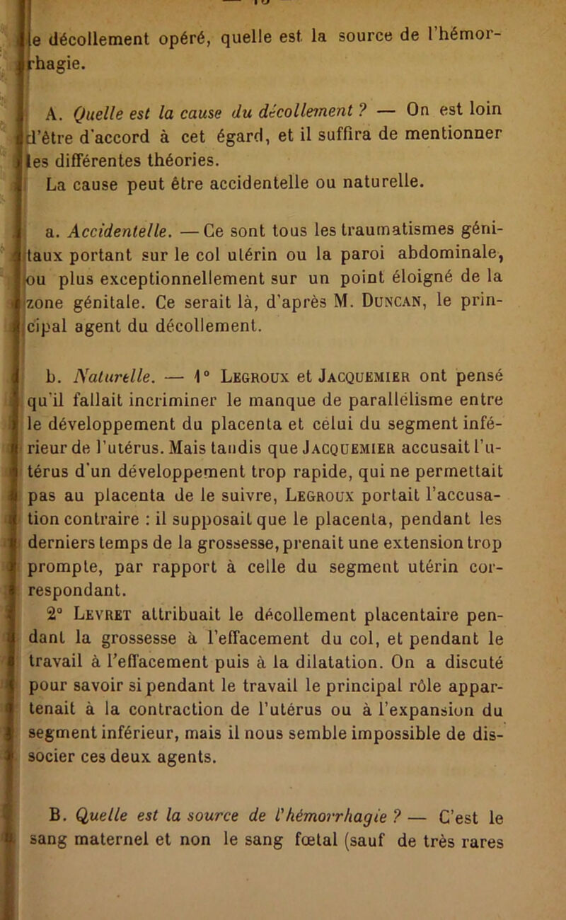 e décollement opéré, quelle est la 'i k-ha gie. source de l’hémor- ! A. Quelle est la cause du décolleinent ? — On est loin d’être d’accord à cet égard, et il suffira de mentionner les différentes théories. 1 La cause peut être accidentelle ou naturelle. - a. Accidentelle. —Ce sont tous les traumatismes géni- f .taux portant sur le col utérin ou la paroi abdominale, g +0U plus exceptionnellement sur un point éloigné de la jzone génitale. Ce serait là, d’après M. Dunc.^^n, le prin- cipal agent du décollement. b. Naturelle. — 1 “ Legroux et Jacquemier ont pensé qu’il fallait incriminer le manque de parallélisme entre i le développement du placenta et célui du segment infé- rieur de l’utérus. Mais taudis que Jacquemier accusait l’u- térus d’un développement trop rapide, qui ne permettait I pas au placenta de le suivre, Legroux portait l’accusa- tion contraire : il supposait que le placenta, pendant les derniers temps de la grossesse, prenait une extension trop ' prompte, par rapport à celle du segment utérin cor- respondant. 2“ Levret attribuait le décollement placentaire pen- dant la grossesse à l’effacement du col, et pendant le travail à l’effacement puis à la dilatation. On a discuté pour savoir si pendant le travail le principal rôle appar- 1 tenait à la contraction de l’utérus ou à l’expansion du segment inférieur, mais il nous semble impossible de dis- socier ces deux agents. B. Quelle est la source de L'hémorrhagie ? — C’est le i sang maternel et non le sang fœtal (sauf de très rares