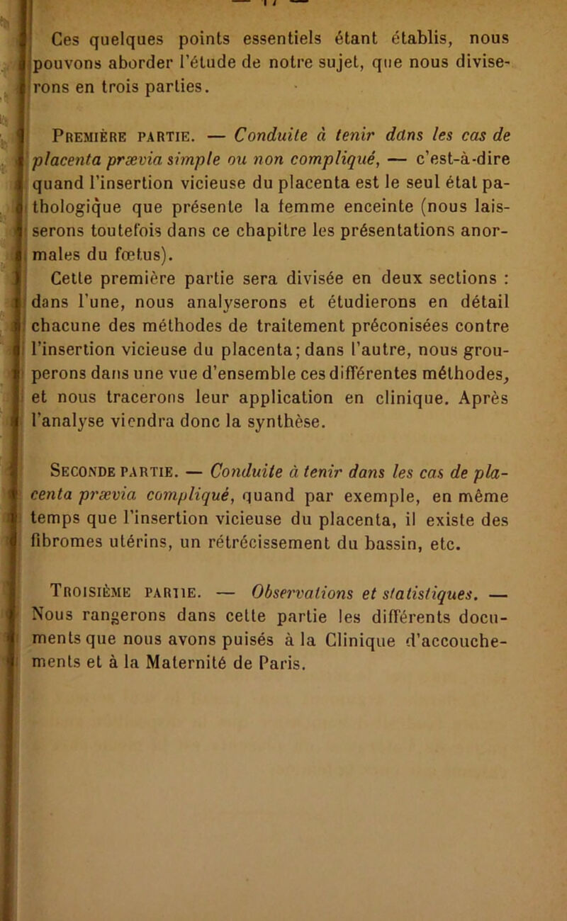 I i Ces quelques points essentiels étant établis, nous pouvons aborder l’étude de notre sujet, que nous divise- rons en trois parties. Première partie. — Conduite à tenir dans les cas de placenta prævia simple ou non compliqué, — c’est-à-dire quand l’insertion vicieuse du placenta est le seul état pa- thologique que présente la femme enceinte (nous lais- serons toutefois dans ce chapitre les présentations anor- males du fœtus). Celle première partie sera divisée en deux sections : dans l’une, nous analyserons et étudierons en détail chacune des méthodes de traitement préconisées contre l’insertion vicieuse du placenta; dans l’autre, nous grou- perons dans une vue d’ensemble ces différentes méthodes, et nous tracerons leur application en clinique. Après l’analyse viendra donc la synthèse. Seconde partie. — Conduite à tenir dans les cas de pla- centa prævia compliqué, quand par exemple, en même temps que l’insertion vicieuse du placenta, il existe des fibromes utérins, un rétrécissement du bassin, etc. Troisième partie. — Observations et statistiques. — Nous rangerons dans cette partie les différents docu- ments que nous avons puisés à la Clinique d’accouche- ments et à la Maternité de Paris.