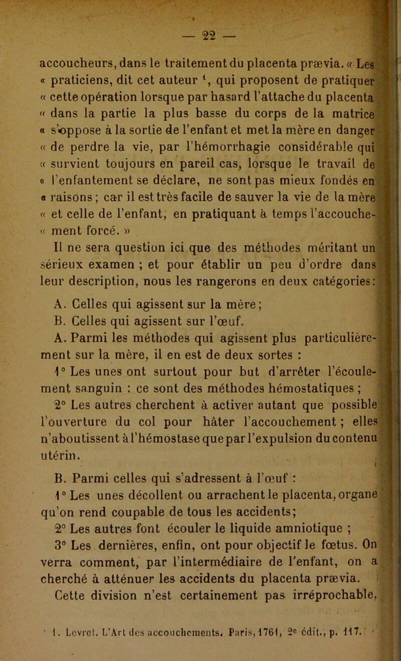 accoucheurs, dans le traitement du placenta prævia. « Les « praticiens, dit cet auteur qui proposent de pratiquer « cette opération lorsque par hasard l’attache du placenta « dans la partie la plus basse du corps de la matrice « s’oppose à la sortie de l’enfant et met la mère en danger « de perdre la vie, par l’hémorrhagie considérable qui « survient toujours en pareil cas, lorsque le travail de « l’enfantement se déclare, ne sont pas mieux fondés en O raisons ; car il est ti'ès facile de sauver la vie de la mère « et celle de l’enfant, en pratiquant k temps l’accouche- « ment forcé. » Il ne sera question ici que des méthodes méritant un sérieux examen ; et pour établir un peu d’ordre dans leur description, nous les rangerons en deux catégories: A. Celles qui agissent sur la mère; B. Celles qui agissent sur l’œuf. A. Parmi les méthodes qui agissent plus particulière- ment sur la mère, il en est de deux sortes : 1® Les unes ont surtout pour but d’arrêter l’écoule- ment sanguin : ce sont des méthodes hémostatiques ; 2® Les autres cherchent à activer .autant que possible l’ouverture du col pour hâter l’accouchement ; elles n’aboutissent à l’hémostase que par l’expulsion du contenu utérin. B. Parmi celles qui s’adressent à l’œuf : i® Les unes décollent ou arrachent le placenta, organe qu’on rend coupable de tous les accidents; 2° Les autres font écouler le liquide amniotique ; 3® Les dernières, enfin, ont pour objectif le fœtus. On verra comment, par l’intermédiaire de l'enfant, on a cherché à atténuer les accidents du placenta prævia. Cette division n’est certainement pas irréprochable,! ■ 1. Lcvret, L’Art lies accouchcraents. Paris, t76l, 2c cdil., p. \\1.'