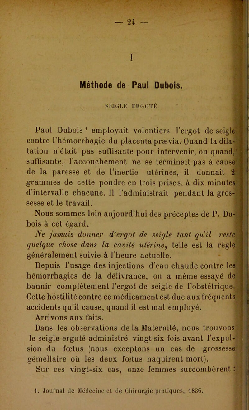 Méthode de Paul Dubois. SKIGLE ERGOTÉ Paul Dubois * employait volontiers l’ergot de seigle' contre l’hémorrhagie du placenta prævia. Quand la dila- tation n’était pas suffisante pour intervenir, ou quand,' suffisante, l’accouchement ne se terminait pas à cause' de la paresse et de l’inertie utérines, il donnait 2 grammes de cette poudre en trois prises, à dix minutes d’intervalle chacune. 11 l’administrait pendant la gros-s sesse et le travail. Nous sommes loin aujourd’hui des préceptes de P. Du- bois à cet égard. Ne jamais donner d’ergot de seigle tant qu’il reste quelque chose dans la cavité utérine^ telle est la règle généralement suivie à l’heure actuelle. - *' Depuis l’usage des injections d’oau chaude contre les hémorrhagies de la délivrance, on a même essayé de' bannir complètement l’ergot de seigle de l’obstétrique. , ’f. Cette hostilité contre ce médicament est due aux fréquents accidents qu’il cause, quand il est mal employé. Arrivons aux faits. Dans les observations de la Maternité, nous trouvons ' le seigle ergoté administré vingt-six fois avant l’expuU sion du fœtus (nous exceptons un cas de grossesse gémellaire où les deux fœtus naquirent mort). j Sur ces vingt-six cas, onze femmes succombèrent : l i I. Journul de .Médecine cl de Cliirurgic pratiques, 1836.
