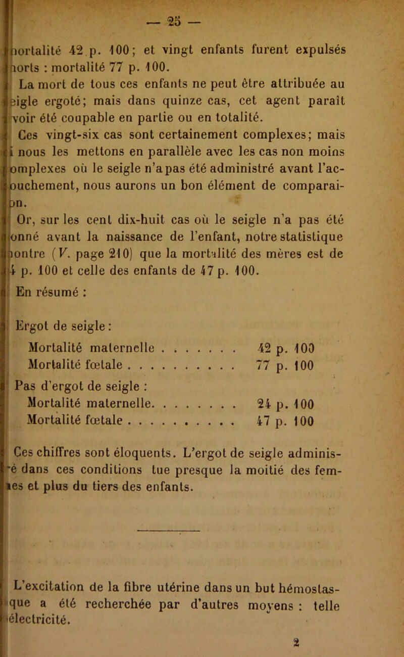 lorlalilé 42 p. 100; et vingt enfants furent expulsés (lorls : mortalité 77 p. 100. , La mort de tous ces enfants ne peut être attribuée au Bigle ergoté; mais dans quinze cas, cet agent parait f'voir été coupable en partie ou en totalité. Ces vingt-six cas sont certainement complexes; mais i nous les mettons en parallèle avec les cas non moins pmplexes où le seigle n’a pas été administré avant l’ac- ouchement, nous aurons un bon élément de comparai- >n. Or, sur les cent dix-huit cas où le seigle n’a pas été onné avant la naissance de l’enfant, notre statistique lontre (F. page 210) que la moralité des mères est de i p. 100 et celle des enfants de 47 p. 100. En résumé : Ergot de seigle : Mortalité maternelle 42 p. 100 Mortalité fœtale 77 p. 100 Pas d’ergot de seigle : Mortalité maternelle 24 p. 100 Mortalité fœtale 47 p. 100 Ces chiffres sont éloquents. L’ergot de seigle adminis- e dans ces conditions tue presque la moitié des fem- les et plus du tiers des enfants. I L’excitation de la fibre utérine dans un but hémostas- que a été recherchée par d’autres moyens : telle lélectricité.