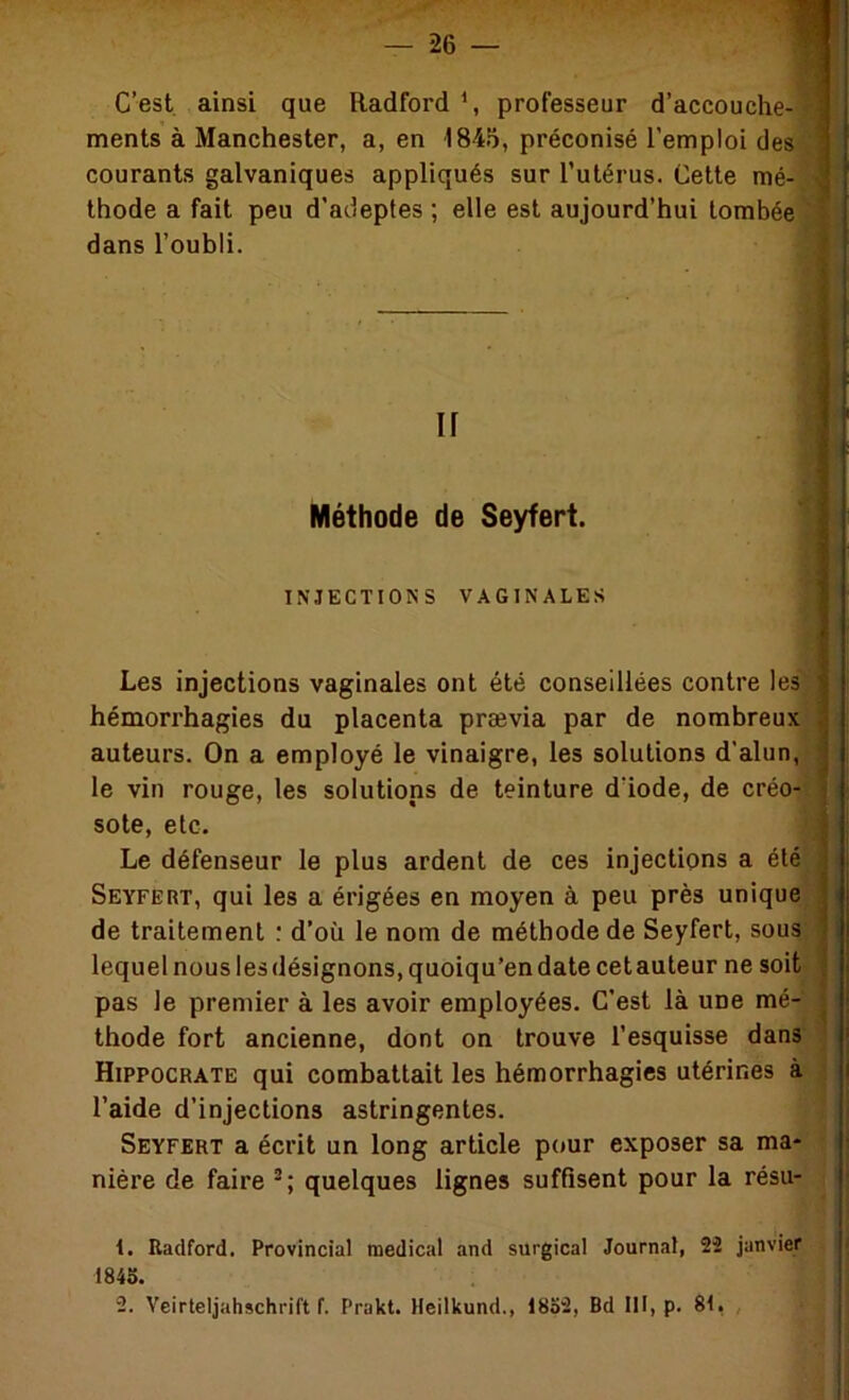 C’est, ainsi que Radford \ professeur d’accouche courants galvaniques appliqués sur l’utérus. Cette mé- thode a fait peu d’adeptes ; elle est aujourd’hui tombée dans l’oubli. Les injections vaginales ont été conseillées contre les* hémori’hagies du placenta prævia par de nombreux auteurs. On a employé le vinaigre, les solutions d’alun, le vin rouge, les solutions de teinture dïode, de créo- sote, etc. Le défenseur le plus ardent de ces injections a été SEYFEnr, qui les a érigées en moyen à peu près unique de traitement ; d’où le nom de méthode de Seyfert, sous lequel nous les désignons, quoiqu’on date cet auteur ne soit pas le premier à les avoir employées. C’est là une mé- thode fort ancienne, dont on trouve l’esquisse Hippocrate qui combattait les hémorrhagies utérines à.- l’aide d’injections astringentes. *1 Seyfert a écrit un long article pour exposer sa ma-1 nière de faire quelques lignes suffisent pour la résu- | 1. Radford. Provincial medical and surgical Journal, 22 janvier ^ 1845. 2. Veirteljahschrift f. Prakt. Heilkund., 1852, Bd 111, p. 81, , ments à Manchester, a, en 1845, préconisé l’emploi des ir Méthode de Seyfert. INJECTIONS VAGINALES <