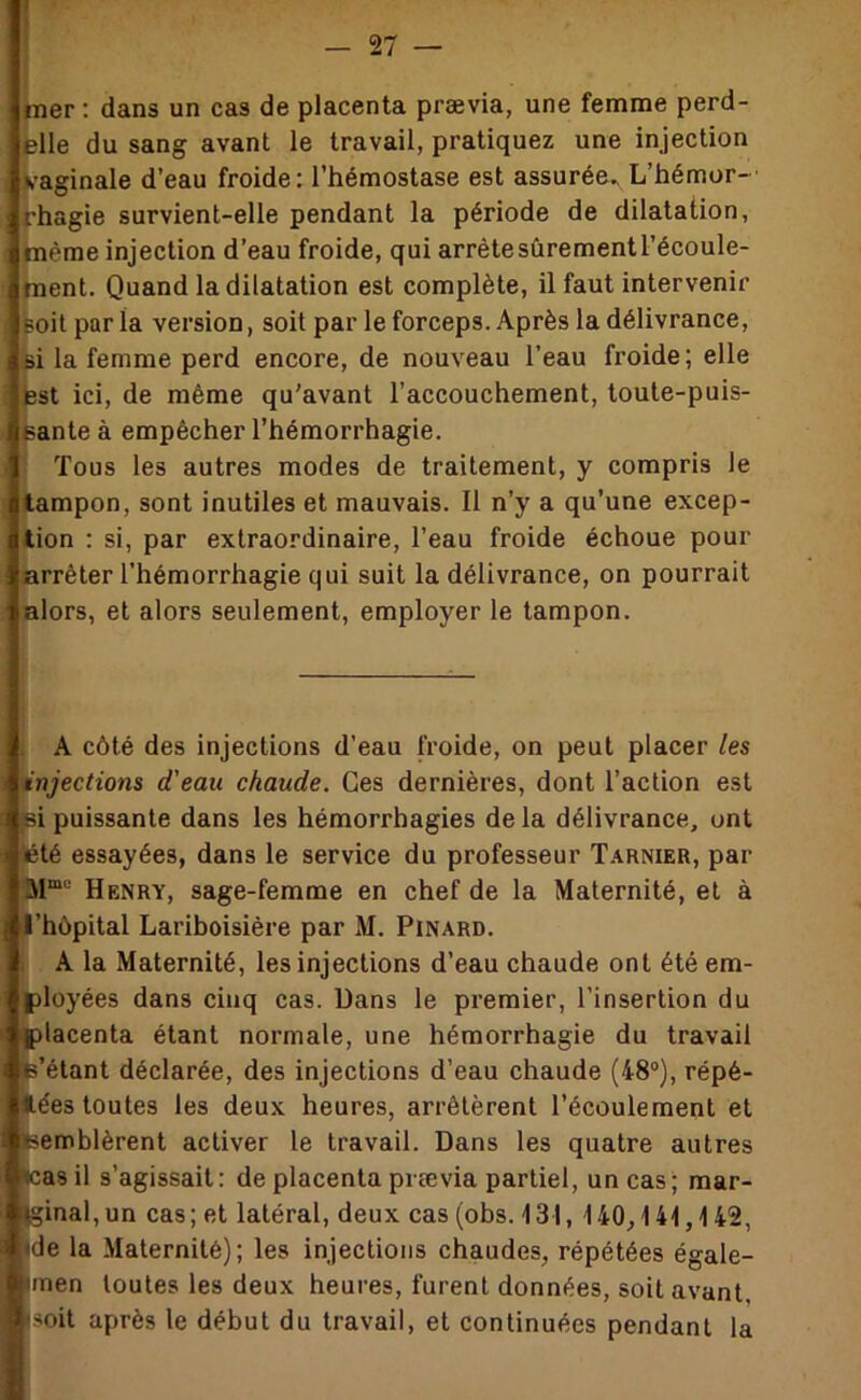 mer : dans un cas de placenta prævia, une femme perd- elle du sang avant le travail, pratiquez une injection vaginale d’eau froide: l’hémostase est assurée» L’hémor- rhagie survient-elle pendant la période de dilatation, même injection d’eau froide, qui arrête sûrement l’écoule- ment. Quand la dilatation est complète, il faut intervenir Boit par la version, soit par le forceps. Après la délivrance, si la femme perd encore, de nouveau l’eau froide; elle test ici, de même qu'avant l’accouchement, toute-puis- eante à empêcher l’hémorrhagie. Tous les autres modes de traitement, y compris le tampon, sont inutiles et mauvais. Il n’y a qu’une excep- tion : si, par extraordinaire, l’eau froide échoue pour arrêter l’hémorrhagie qui suit la délivrance, on pourrait alors, et alors seulement, employer le tampon. ! A côté des injections d’eau froide, on peut placer les injections d'eau chaude. Ces dernières, dont l’action est |Bi puissante dans les hémorrhagies de la délivrance, ont ^té essayées, dans le service du professeur T.^rnier, par Henry, sage-femme en chef de la Maternité, et à l’hôpital Lariboisière par M. Pinard. » A la Maternité, les injections d’eau chaude ont été em- |)loyées dans cinq cas. üans le premier, l’insertion du placenta étant normale, une hémorrhagie du travail fe’étant déclarée, des injections d’eau chaude (48°), répé- flées toutes les deux heures, arrêtèrent l’écoulement et Semblèrent activer le travail. Dans les quatre autres ^as il s’agissait: de placenta prævia partiel, un cas; mar- jginal, un cas ; et latéral, deux cas (obs. 131, 140,141,142, ide la Maternité); les injections chaudes, répétées égale- imen toutes les deux heures, furent données, soit avant isoit après le début du travail, et continuées pendant la