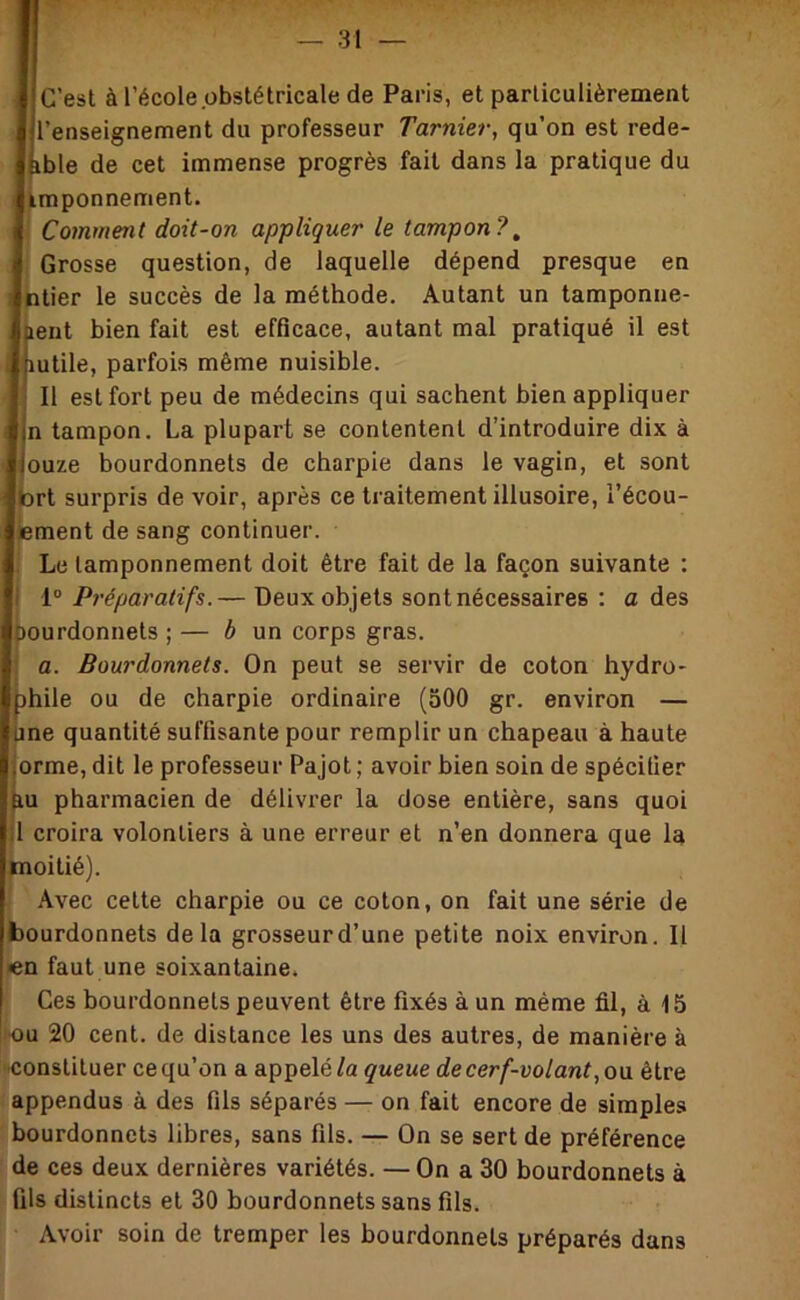 C’est àl’école obstétricale de Paris, et particulièrement l’enseignement du professeur Tarnier, qu’on est rede- ble de cet immense progrès fait dans la pratique du kmponnement. Comment doit-on appliquer le tampon?^ Grosse question, de laquelle dépend presque en ntier le succès de la méthode. Autant un tamponne- ent bien fait est efficace, autant mal pratiqué il est utile, parfois même nuisible. 11 est fort peu de médecins qui sachent bien appliquer n tampon. La plupart se contentent d’introduire dix à ouze bourdonnets de charpie dans le vagin, et sont tort surpris de voir, après ce traitement illusoire, l’écou- lement de sang continuer. Le tamponnement doit être fait de la façon suivante : 1° Préparatifs.— Deux objets sont nécessaires ; a des Oourdonnets ; — 6 un corps gras. a. Bourdonnets. On peut se servir de coton hydro- |)hile ou de charpie ordinaire (aOO gr. environ — une quantité suffisante pour remplir un chapeau à haute lOrme, dit le professeur Pajot ; avoir bien soin de spécifier jiu pharmacien de délivrer la dose entière, sans quoi U croira volontiers à une erreur et n’en donnera que la moitié). Avec cette charpie ou ce coton, on fait une série de bourdonnets delà grosseur d’une petite noix environ. 11 »en faut une soixantaine. Ces bourdonnets peuvent être fixés à un même fil, à 15 lou 20 cent, de distance les uns des autres, de manière à constituer ce qu’on a appelé/a queue de cerf-volant, ou. être appendus à des fils séparés — on fait encore de simples bourdonnets libres, sans fils. — On se sert de préférence de ces deux dernières variétés. — On a 30 bourdonnets à fils distincts et 30 bourdonnets sans fils. Avoir soin de tremper les bourdonnets préparés dans