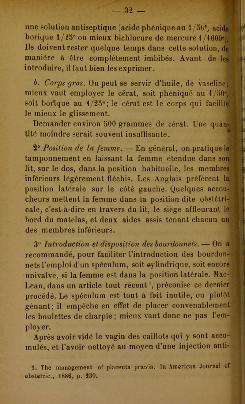 borique 1/25'ou mieux bichlorure de mercure 1 /1000«), P Ils doivent rester quelque temps dans cette solution, de manière à être complètement imbibés. Avant de les (• introduire, il faut bien les exprimer. toi b. Corps gros. On peut se servir d'huile, de vaseline; mieux vaut employer le cérat, soit phéniqué au l/.'iO®, j soit bortque au t/25®; le cérat est le corps qui facilite ! le mieux le glissement. Demander environ 500 grammes de cérat. Une quan- j tité moindre serait souvent insuffisante. * 2® Position de la femme. — En général, on pratique le ; l tamponnement en laissant la femme étendue dans son / i lit, sur le dos, dans la position habituelle, les membres [ inférieurs légèrement fléchis. Les Anglais préfèrent la 1 position latérale sur le côté gauche. Quelques accou- | cheurs mettent la femme dans la position dite obstétri- | cale^ c'est-à-dire en travers du lit, le siège affleurant le | bord du matelas, et deux aides assis tenant chacun un j des membres inférieurs. - I 3® Introduction et disposition des bourdonnets. — On a | 1 recommandé, pour faciliter l’introduction des bourdon- nets l'emploi d’un spéculum, soit ej lindrique, soit encore | univalve, si la femme est dans la position latérale. Mac- ÿ Lean, dans un article tout récent ', préconise ce dernier i procédé. Le spéculum est tout à fait inutile, ou plutôt ■! gênant; il empêche en efl’et de placer convenablement les boulettes de charpie ; mieux vaut donc ne pas l’em- I ployer. Après avoir vidé le vagin des caillots qui y sont accu- mulés, et l’avoir nettoyé au moyen d’une injection anli- \. The management of placenta prævia. In American Journal of obstelric., 1886, p. 230.