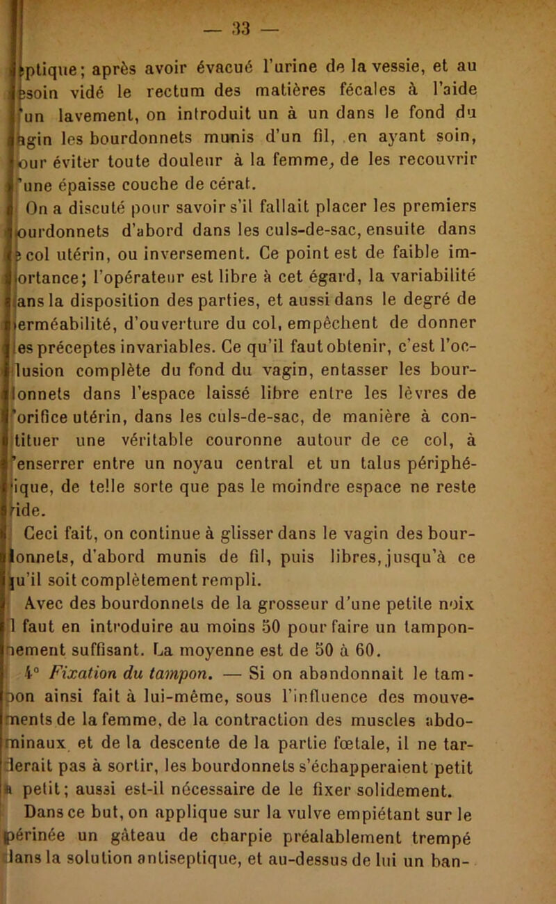 pllque; après avoir évacué l’urine de la vessie, et au soin vidé le rectum des matières fécales à l’aide un lavement, on introduit un à un dans le fond du gin les bourdonnets munis d’un fil, en ayant soin, tour éviter toute douleur à la femme^ de les recouvrir une épaisse couche de cérat. I On a discuté pour savoir s’il fallait placer les premiers urdonnets d’abord dans les culs-de-sac, ensuite dans col utérin, ou inversement. Ce point est de faible im- ortance; l’opérateur est libre à cet égard, la variabilité ans la disposition des parties, et aussi dans le degré de erméabilité, d’ouverture du col, empêchent de donner es préceptes invariables. Ce qu’il faut obtenir, c’est l’oc- usion complète du fond du vagin, entasser les bour- ionnets dans l’espace laissé libre entre les lèvres de Torifice utérin, dans les culs-de-sac, de manière à con- tituer une véritable couronne autour de ce col, à enserrer entre un noyau central et un talus périphé- ique, de telle sorte que pas le moindre espace ne reste ide. Ceci fait, on continue à glisser dans le vagin des bour- onnets, d’abord munis de fil, puis libres, jusqu’à ce u’il soit complètement rempli. Avec des bourdonnets de la grosseur d’une petite noix faut en introduire au moins -50 pour faire un tampon- nement suffisant, r^a moyenne est de 50 à 60. 4“ Fixation du tampon. — Si on abandonnait le tam- pon ainsi fait à lui-même, sous l’influence des mouve- ments de la femme, de la contraction des muscles abdo- minaux et de la descente de la partie fœtale, il ne tar- derait pas à sortir, les bourdonnets s’échapperaient petit ^ petit ; aussi est-il nécessaire de le fixer solidement. Dans ce but, on applique sur la vulve empiétant sur le périnée un gâteau de charpie préalablement trempé dans la solution antiseptique, et au-dessus de lui un ban-