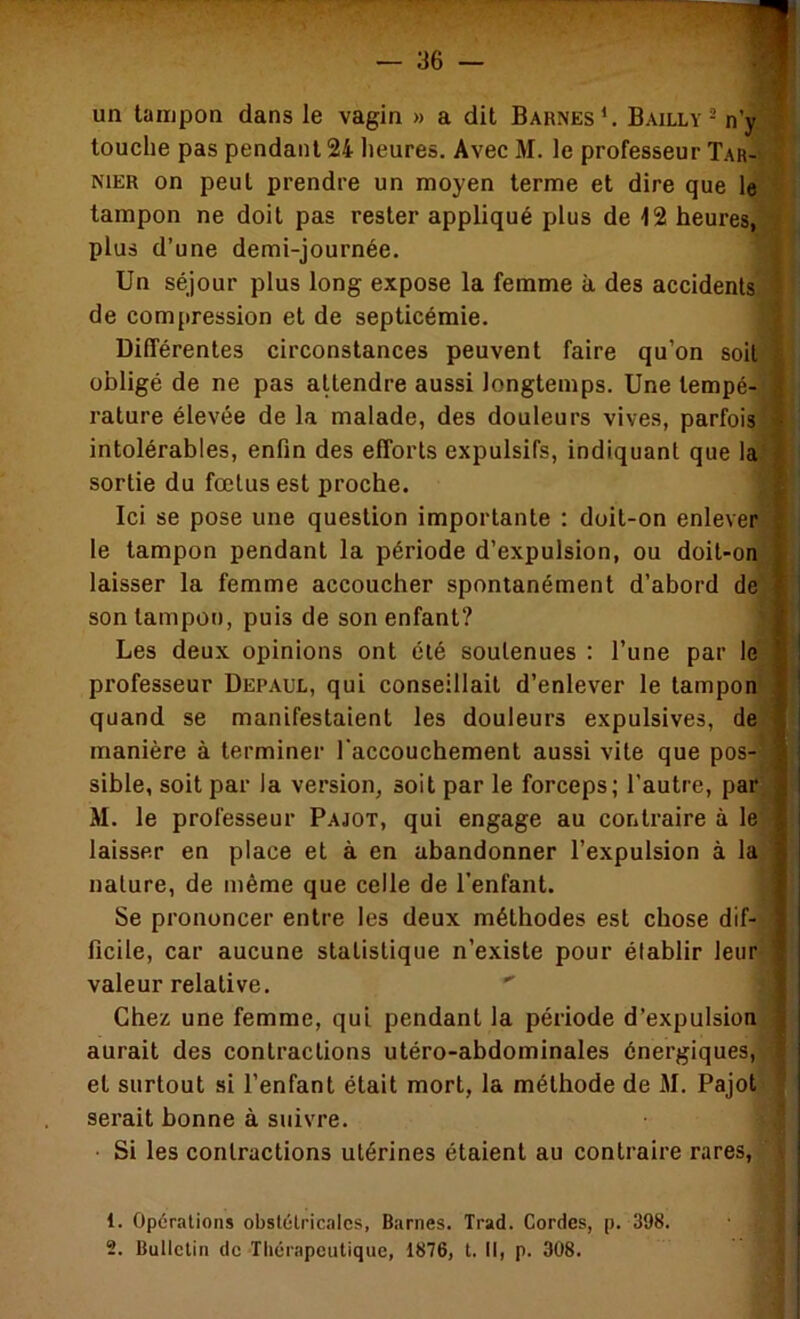 un tampon dans le vagin » a dit Barnes*. Bailly - n’jTB touche pas pendant 24 heures. Avec M. le professeur Tar-^J NIER on peut prendre un moyen terme et dire que leS| tampon ne doit pas rester appliqué plus de 12 heures,fl plus d’une demi-journée. fl Un séjour plus long expose la femme à des accidentsfl de compression et de septicémie. fl Différentes circonstances peuvent faire qu’on soitfll obligé de ne pas aUendre aussi longtemps. Une tempé-fl ; rature élevée de la malade, des douleurs vives, parfoisfl j intolérables, enfin des efforts expulsifs, indiquant que la^H| sortie du fœtus est proche. Ici se pose une question importante : doit-on enleverflj le tampon pendant la période d’expulsion, ou doil-onjR laisser la femme accoucher spontanément d’abord de^B son tampon, puis de son enfant? ^B Les deux opinions ont été soutenues : l’une par Icjfl professeur Depaul, qui conseillait d’enlever le tamponfl quand se manifestaient les douleurs expulsives, defl manière à terminer l'accouchement aussi vite que pos-fl sible, soit par la version, soit par le forceps; l’autre, parfl M. le professeur Pajot, qui engage au contraire à leW laisser en place et à en abandonner l’expulsion à laflj nature, de même que celle de l’enfant. fl< Se prononcer entre les deux méthodes est chose dif-fl' ficile, car aucune statistique n’existe pour établir leur'fl: valeur relative. ' Chez une femme, qui pendant la période d’expulsion» aurait des contractions utéro-abdominales énergiques, » et surtout si l’enfant était mort, la méthode de M. Pajot | serait bonne à suivre. I • Si les contractions utérines étaient au contraire rares, ■ J . . . 1. Opérations obstétricales, Barnes. Trad. Cordes, p. 398. 2. Bulletin de Tliérapeutique, 1876, t. Il, p. 308.