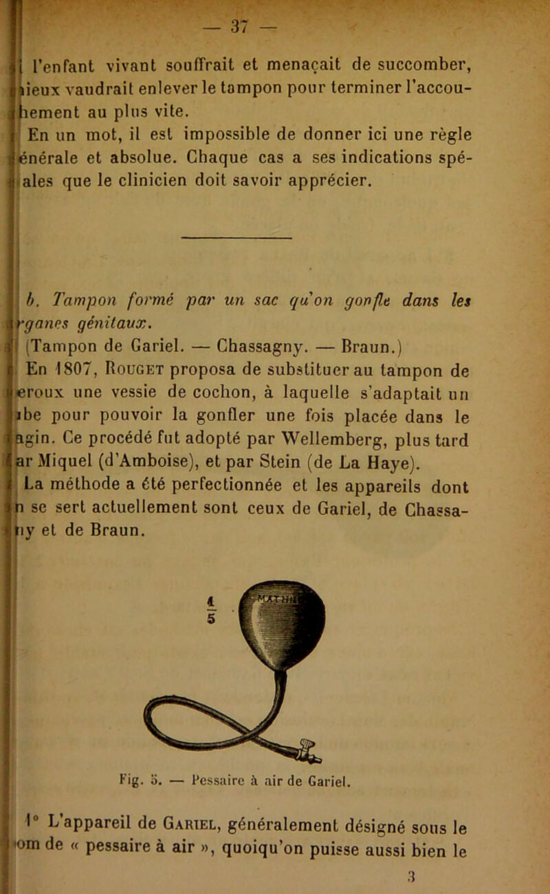 l’enfant vivant souffrait et menaçait de succomber, [lieux vaudrait enlever le tampon pour terminer l’accou- lement au plus vite. Il En un mot, il est impossible de donner ici une règle jiénérale et absolue. Chaque cas a ses indications spé- liales que le clinicien doit savoir apprécier. h. Tampon formé par un sac quon gonfle dans les •ganes génitaux. (Tampon de Gariel. — Chassagny. — Braun.) En 1807, Rouget proposa de substituer au tampon de «roux une vessie de cochon, à laquelle s’adaptait un Bbe pour pouvoir la gonfler une fois placée dans le pgin. Ce procédé fut adopté par Wellemberg, plus tard pr Miquel (d’Amboise), et par Stein (de La Haye). La méthode a été perfectionnée et les appareils dont SC sert actuellement sont ceux de Gariel, de Chassa- ^ly et de Braun. 1“ L’appareil de Gariel, généralement désigné sous le <om de « pessaire à air », quoiqu’on puisse aussi bien le 3