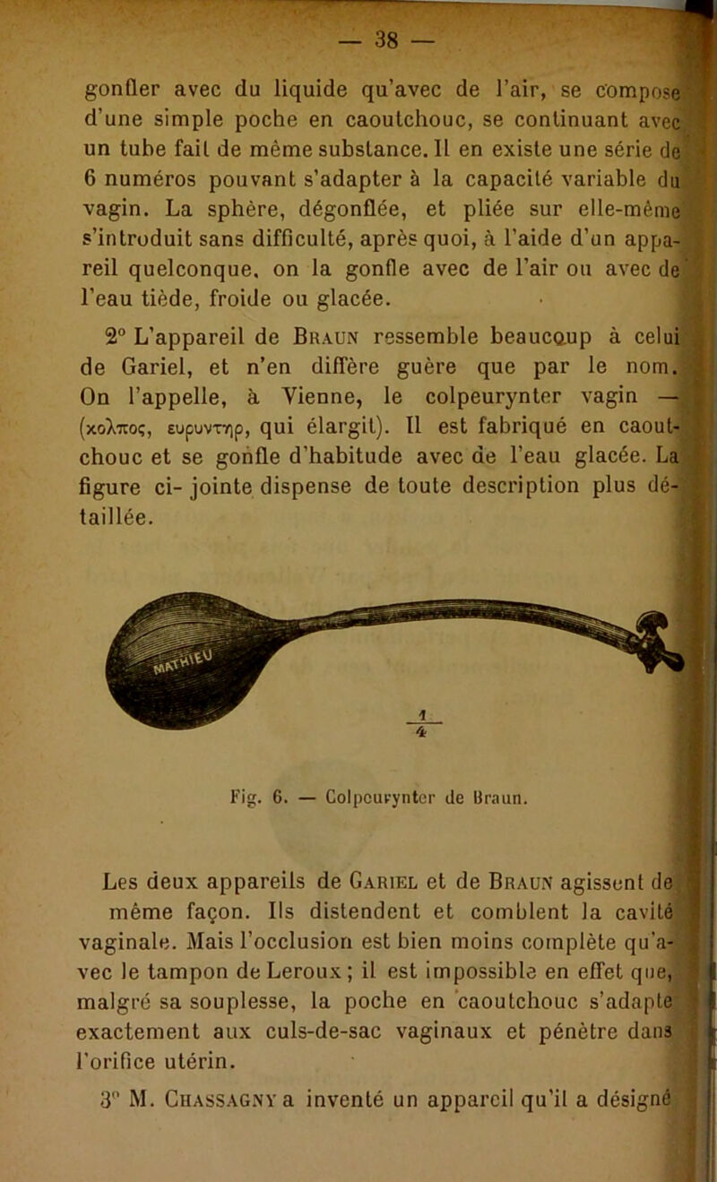 gonfler avec du liquide qu’avec de l’air, se compose! d’une simple poche en caoutchouc, se continuant avec] un tube fait de même substance. Il en existe une série de] 6 numéros pouvant s’adapter à la capacité variable du] vagin. La sphère, dégonflée, et pliée sur elle-mêmej s’introduit sans difficulté, après quoi, à l’aide d’un appa- reil quelconque, on la gonfle avec de l’air ou avecdej l’eau tiède, froide ou glacée. 2“ L’appareil de Braun ressemble beaucaup à celui|j de Gariel, et n’en diffère guère que par le nom. On l’appelle, à. Vienne, le colpeurynter vagin —j (xoXTtoç, eupvivTYip, qui élargit). Il est fabriqué en caout- chouc et se gonfle d’habitude avec de l’eau glacée. La] figure ci-jointe dispense de toute description plus dé-1 taillée. Fig. 6. — Colpcui-’yntcr de Uraun. Les deux appareils de Gariel et de Braun agissent de même façon. Ils distendent et comblent la cavité vaginale. Mais l’occlusion est bien moins complète qu’a-',j vec le tampon de Leroux; il est impossible en effet que,)' malgré sa souplesse, la poche en caoutchouc s’adapte* exactement aux culs-de-sac vaginaux et pénètre dans l'orifice utérin. 3 M. CiiASSAGNYa inventé un appareil qu’il a désigné