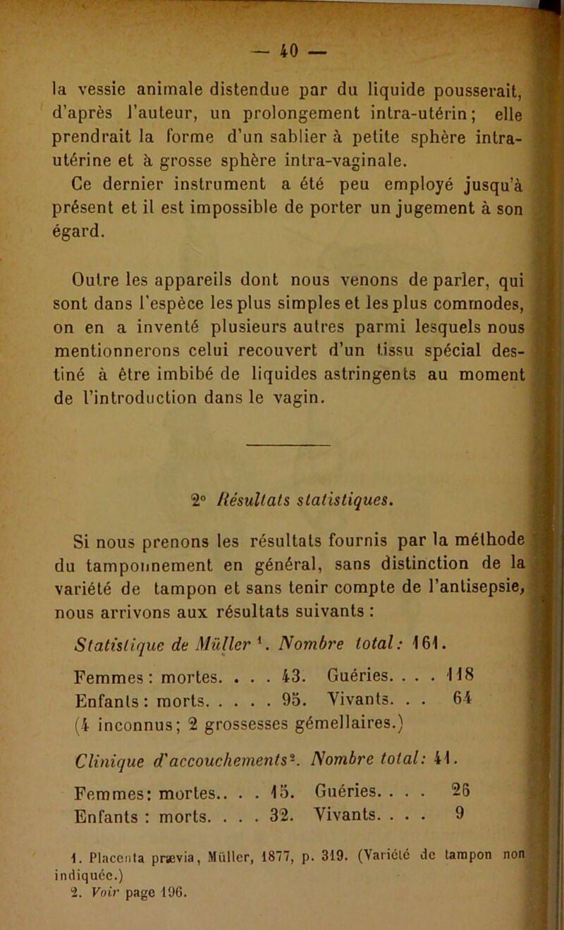 la vessie animale distendue par du liquide pousserait, d’après l’auteur, un prolongement intra-utérin; elle prendrait la forme d’un sablier à petite sphère intra- utérine et à. grosse sphère intra-vaginale. Ce dernier instrument a été peu employé jusqu’à présent et il est impossible de porter un jugement à son égard. Outre les appareils dont nous venons de parler, qui sont dans l’espèce les plus simples et les plus commodes, on en a inventé plusieurs autres parmi lesquels nous mentionnerons celui recouvert d’un tissu spécial des- tiné à être imbibé de liquides astringents au moment de l’introduction dans le vagin. 2° Itésullals statistiques. Si nous prenons les résultats fournis par la méthode du tamponnement en général, sans distinction de la variété de tampon et sans tenir compte de l’antisepsie, nous arrivons aux résultats suivants : Statistique de Muller. Nombre total: 161. Femmes: mortes. ... 43. Guéries. . . . 118 Enfanls: morts 95. Vivants. . . 64 (4 inconnus; 2 grossesses gémellaires.) Clinique d'accouchements-. Nombre total: 41. Femmes; mortes.. . . 15. Guéries. ... 26 Enfants : morts. ... 32. Vivants. ... 9 Placenta pnevia, Muller, 1877, p. 319. (Variole do tampon non indiquée.) 2. Voir page 196.