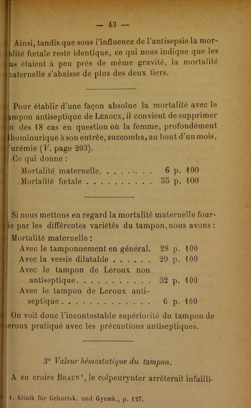 Ainsi, tandis que sous l’influence de l’antisepsie la mor- ilité fœtale reste identique, ce qui nous indique que les BS étaient à peu près de même gravité, la mortalité haternelle s’abaisse de plus des deux tiers. ' Pour établir d’une façon absolue la mortalité avec le impon antiseptique de Leroux, il convient de supprimer n des 18 cas en question où la femme, profondément buminurique à,son entrée, succomba, au bout d’unmois. 'urémie (F. page 203). Go qui donne : Mortalité maternelle . . 6 p. iOO Mortalité fœtale oo p. 100 Si nous mettons en regard la mortalité maternelle four- ie par les différentes variétés du tampon,nous avons : Mortalité maternelle : Avec le tamponnement en général. 28 p. iOO Avec la vessie dilatable 29 p. iOO Avec le tampon de Leroux non antiseptique 32 p. iOO Avec le tampon de Leroux anti- septique 6 p. 100 ' On voit donc l’incontestable supérioi ilé du tampon de œroux pratiqué avec les précautions antiseptiques. 3“ Valeur hémostatique du tampon. A en croire Braun', le colpeurynter arrêterait infailli-