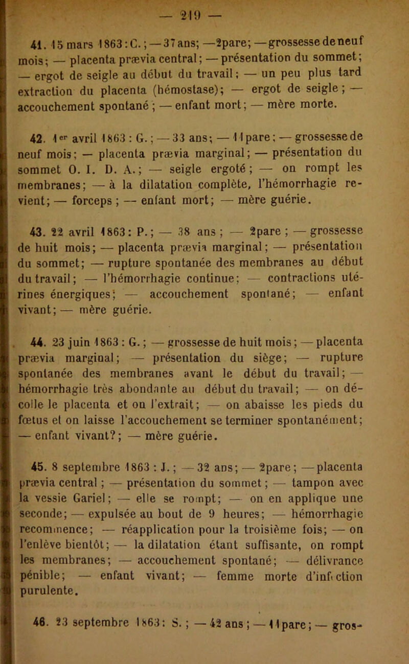 — '210 — 41. 15 mars I863:C. ; —37ans; —2pare; —grossessedeneuf mois; — placenta prævia central; —présentation du sommet; — ergot de seigle au début du travail ; — un peu plus tard extraction du placenta (hémostase); — ergot de seigle; — accouchement spontané ; —enfant mort; — mère morte. 42. I®-' avril 1863 : G.; —33 ans; — l lpare; — grosses.sede neuf mois; — placenta prævia marginal; — présentation du sommet 0. 1. D. A.; — seigle ergoté; — on rompt les membranes; —à la dilatation complète, l’hémorrhagie re- vient; — forceps ; — enfant mort; — mère guérie. 43. 22 avril 1863: P.; — 38 ans ; — 2pare ; — grossesse de huit mois; — placenta prævia marginal; — présentation du sommet; — rupture spontanée des membranes au début du travail; — l’hémorrhagie continue; — contractions uté- rines énergiques; — accouchement spontané; — enfant vivant;— mère guérie. . 44. 23 juin 1863 : G. ; — grossesse de huit mois ; — placenta prævia marginal; — présentation du siège; — rupture spontanée des membranes avant le début du travail; — hémorrhagie très abondante au début du travail; — on dé- colle le placenta et on l’extrait; — on abaisse les pieds du fœtus et on laisse l’accouchement se terminer spontanément; — enfant vivant?; — mère guérie. 45. 8 septembre 1863 ; J. ; —32 ans; — 2pare; —placenta prævia central ; — présentation du sommet ; — tampon avec la vessie Gariel; — elle se rompt; — on en applique une seconde; — expulsée au bout de 9 heures; — hémorrhagie recommence; — réapplication pour la troisième fois; — on l’enlève bientôt;— la dilatation étant suffisante, on rompt les membranes; — accouchement spontané; — délivrance pénible; — enfant vivant; — femme morte d’infiction purulente.