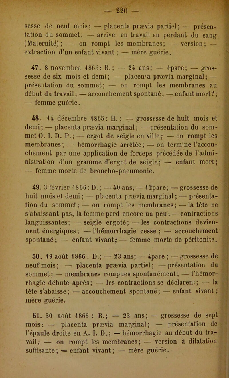 sesse de neuf mois; — placenta prævia pariiel; — présen- tation du sommet; — arrive en travail en jierdant du sang (Maternité); — on rompt les membranes; —version; — extraction d’un enfant vivant ; — mère guérie. 47. 8 novembre 1865: B.; — 24 ans; — Ipare; — gros- sesse de six mois et demi; — placen'a prævia marginal; — présentation du sommet; — on rompt les membranes au début du travail ; — accouchement spontané ; — enfant mort? ; — femme guérie. 48. 14 décembre 1865: H.; —grossesse de huit mois et demi; — placenta prævia marginal; — présentation du som- met O. I. D. P.; — ergot de seigle en ville; — on rompt les membranes; — hémorrhagie arrêtée; — on termine l’accou- chement par une application de forceps précédée de l’admi- nistration d’un gramme d’ergot de seigle; — enfant mort; — femme morte de broncho-pneumonie. 49. 3 février 1866 ; D. ; — 40 ans; — 12pare; — grossesse de huit mois et demi ; — placenta prævia marginal ; — présenta- tion du sommet; — on rompt les membranes; —la tète ne s’abaissant pas, la femme perd encore un peu ; —contractions languissantes; — seigle ergoté; —les contractions devien- nent énergiques; —l’hémorrhagie cesse ; — accouchement spontané; — enfant vivant; — femme morte de péritonite. 50. 19 août 1866 : D.; — 23 ans; — 4pare ; — grossesse de neuf mois; — placenta prævia partiel; —présentation du sommet; — membrane» rompues spontanément; — l’hémor- rhagie débute après; — les contractions se déclarent; — la tête s’abaisse; — accouchement spontané; — enfant vivant ; mère guérie. 51. 30 août 1866 ; B.; — 23 ans; — grossesse de sept mois: — placenta prævia marginal; — présentation de l’épaule droite en A. I. D.; — hémorrhagie au début du tra- vail; — on rompt les membranes; — version à dilatation suffisante; — enfant vivant; — mère guérie.