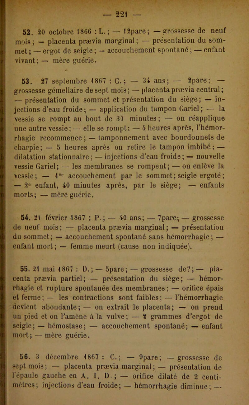 52. 20 octobre 1866 :L.; — I2pare; — grossesse de neuf mois; — placenta prævia marginal; — présentation du som- met ; — ergot de seigle ; - accouchement spontané ; — enfant vivant; — mère guérie. 53. 27 septembre 1867 : G. ; — 34 ans; — 2pare; — grossesse gémellaire de sept mois; — placenta prævia central; — présentation du sommet et présentation du siège; — in- jections d’eau froide; — application du tampon Gariel; — la vessie se rompt au bout de 39 minutes ; — on réapplique une autre vessie; — elle se rompt: — 4 heures après, l’hémor- rhagie recommence ; — tamponnement avec bourdonnels de charpie; — 5 heures après on retire le tampon imbibé ; — dilatation stationnaire; —injections d’eau froide; — nouvelle vessie Gariel; — les membranes se rompent; — on enlève la vessie; — 1®'' accouchement parle sommet; seigle ergoté ; — 2® enfant, 40 minutes après, par le siège; — enfants morts; — mère guérie. 54. 21 février 1867 : P.; — 40 ans; — 7pare; — grossesse de neuf mois; — placenta prævia marginal; — présentation du sommet; — accouchement spontané sans hémorrhagie; — enfant mort ; — femme meurt (cause non indiquée). 55. 21 mai 1867 : D.; — Spare; — grossesse de?; — pla- centa prævia partiel; — présentation du siège; — hémor- rhagie et rupture spontanée des membranes; — orifice épais et ferme; — les contractions sont faibles; — l’hémorrhagie devient abondante; — on extrait le placenta; — on prend un pied et on l’amène à la vulve; — 2 grammes d’ergot de seigle; — hémostase; — accouchement spontané; — enfant mort; — mère guérie. 56. 3 décembre 1867 : G.; — 9pare; — grossesse de sept mois; — placenta prævia marginal; — présentation de l’épaule gauche en A. I. ü ; — orifice dilaté de 2 centi- mètres; injections d’eau froide; — hémorrhagie diminue; —