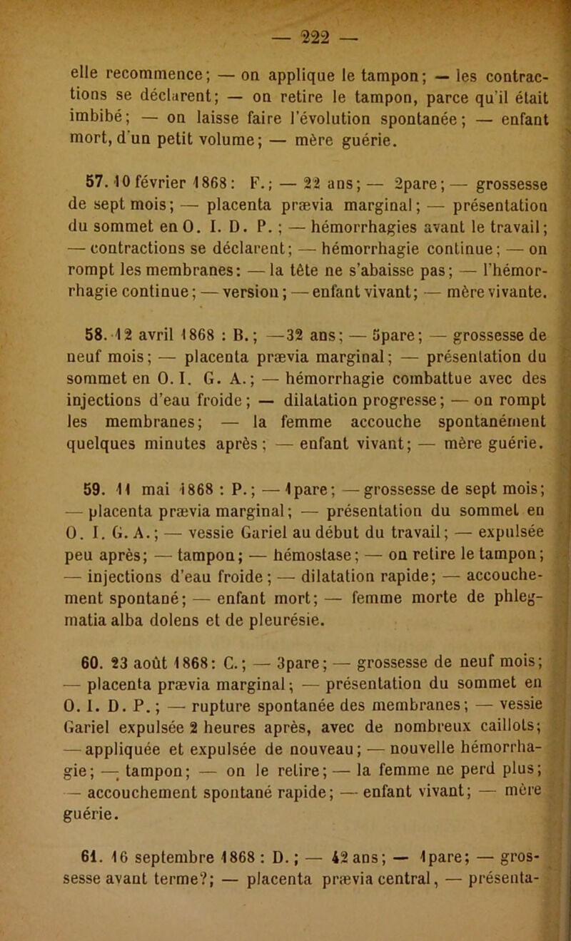 elle recommence; — on applique le tampon; — les contrac- 1 tiens se déclarent; — on retire le tampon, parce qu’il était imbibé; — on laisse faire l’évolution spontanée; — enfant mort, d'un petit volume; — mère guérie. ' 57. 10 février 1868: F.; — 22 ans; — 2pare; — grossesse de sept mois; — placenta prævia marginal; — présentation du sommet en O. I. D. P. ; — hémorrhagies avant le travail; — contractions se déclarent; — hémorrhagie continue; — on rompt les membranes: — la tête ne s’abaisse pas; — l'hémor- rhagie continue; — version; — enfant vivant; — mère vivante. 58. 12 avril 1868 : B.; —32 ans; — 5pare; — grossesse de neuf mois; — placenta prævia marginal; — présentation du sommet en O. I. G. A.; — hémorrhagie combattue avec des injections d’eau froide; — dilatation progresse; — on rompt j les membranes; — la femme accouche spontanément | quelques minutes après; — enfant vivant; — mère guérie. 1 59. 11 mai 1868 : P.; — Ipare; —grossesse de sept mois; — placenta prævia marginal; — présentation du sommet en 0. I.G.A.; — vessie Gariel au début du travail; — expulsée peu après; — tampon; — hémostase; — on retire le tampon; — injections d’eau froide; — dilatation rapide; — accouche- j ment spontané; — enfant mort; — femme morte de phleg- ; matia alba dolens et de pleurésie. ’ 60. 23 août 1868: G.; — 3pare; — grossesse de neuf mois; •! — placenta prævia marginal; — présentation du sommet en 0. 1. D. P. ; — rupture spontanée des membranes; — vessie Gariel expulsée 2 heures après, avec de nombreux caillots; — appliquée et expulsée de nouveau; — nouvelle hémorrha- ^ gie; — tampon; — on le retire; — la femme ne perd plus; j — accouchement spontané rapide; — enfant vivant; — mère , guérie. j 61. 16 septembre 1868 : D. ; — 42 ans; — Ipare; — gros- sesse avant terme?; — placenta prævia central, — présenta-