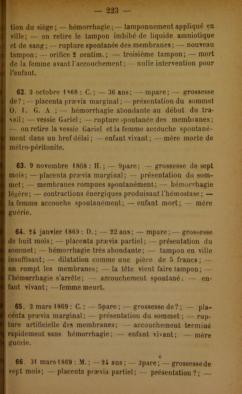 tion du siège; — hémorrhagie;—tamponnement appliqué en ville; — on retire le tampon imbibé de liquide amniotique et de sang; — rupture spontanée des membranes; — nouveau tampon; — orifice 2 centim.; — troisième tampon; — mort de la femme avant l'accouchement ;— nulle intervention pour l'enfant, 62. 3 octobre 1 *<68 : C.; — 36 ans; — mpare; — grossesse de? ; — placenta prævia marginal ;— présentation du sommet O. I. G. A.;— hémorrhagie abondante au début du tra- ^aiI; —vessie Gariel; — rupture spontanée des membranes; — on retire la vessie Gariel et la femme accouche spontané- ment dans un bref délai; —enfant vivant ; — mère morte de métro-péritonite. 63. 9 novembre -1868 : H. ; — 9pare; — grossesse de sept mois; —placenta prævia marginal; — présentation du som- met; — membranes rompues spontanément; — hémorrhagie légère; — contractions énergiques produisant l’hémostase; — la femme accouche spontanément; — enfant mort; — mère guérie. 64. 24 janvier 1869 ; D.; — 22 ans; — mpare;— grossesse de huit mois; — placenta prævia partiel; — présentation du sommet; -^hémorrhagie très abondante; — tampon en ville insuffisant; — dilatation comme une pièce de 5 francs; — on rompt les membranes; — la tête vient faire tampon; — l’hémorrhagie s’arrête; — accouchement spontané; — en- fant vivant;—femme meurt. 65. 3 mars 1869 : C. ; — Spare ; — grossesse de? ; — pla- cénta prævia marginal; — présentation du sommet ; — rup- ture artificielle des membranes; — accouchement terminé rapidement sans hémorrhagie; — enfant vivant; — mère guérie. < 66. 31 mars 1869; M.; —24 ans; — 3pare; — grossesse de sept mois; —placenta prævia partiel; — présentation?;